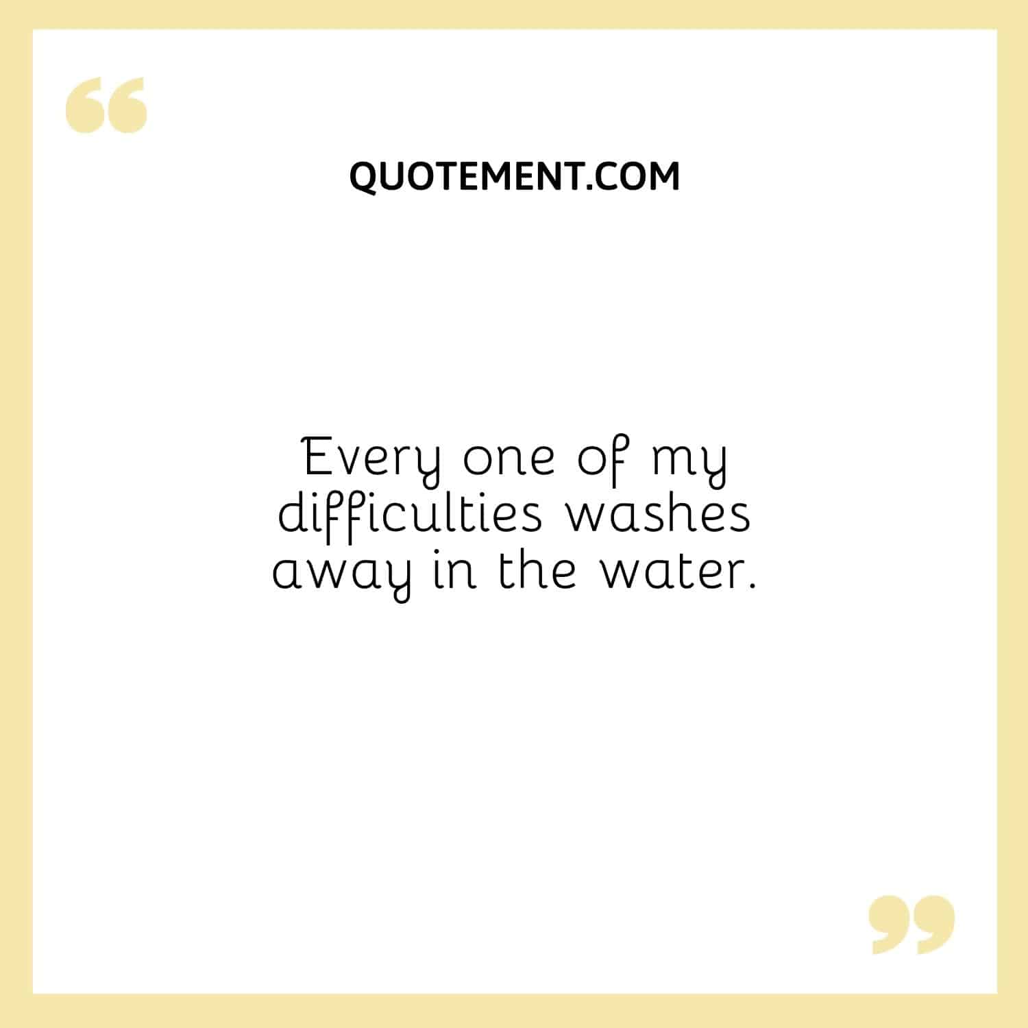 Every one of my difficulties washes away in the water.