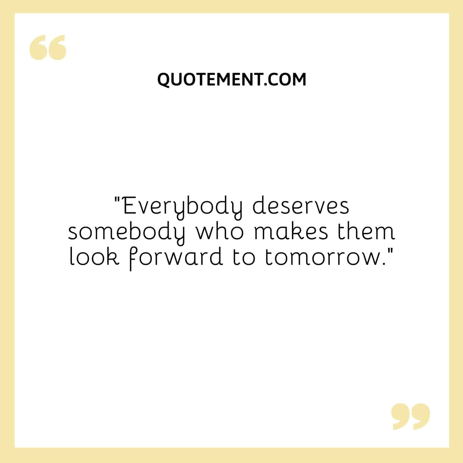 Everybody deserves somebody who makes them look forward to tomorrow.
