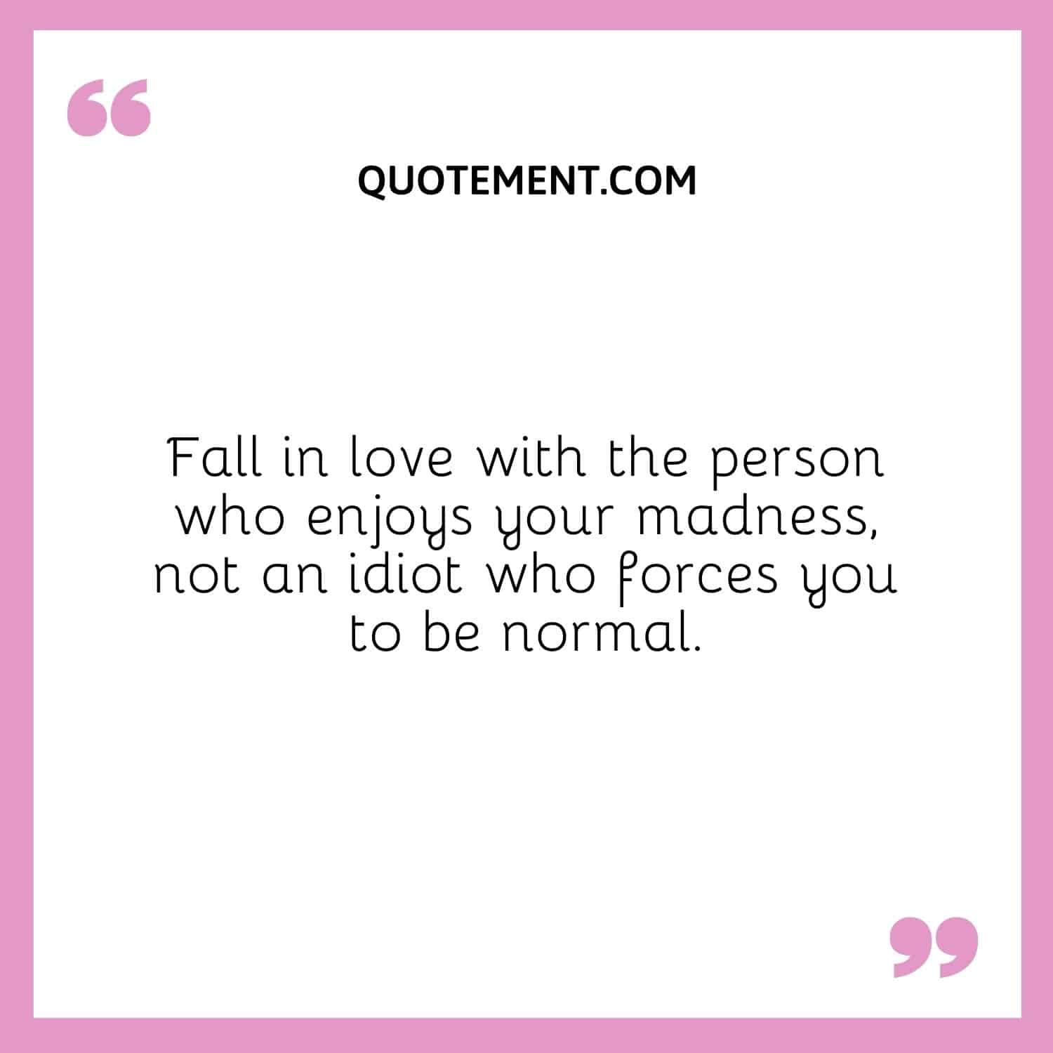Fall in love with the person who enjoys your madness, not an idiot who forces you to be normal.