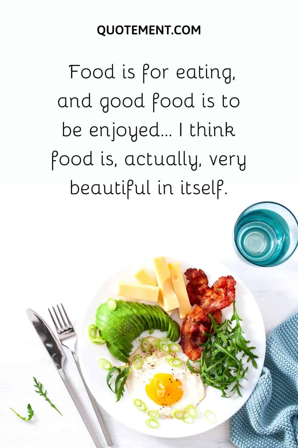 Food is for eating, and good food is to be enjoyed… I think food is, actually, very beautiful in itself.