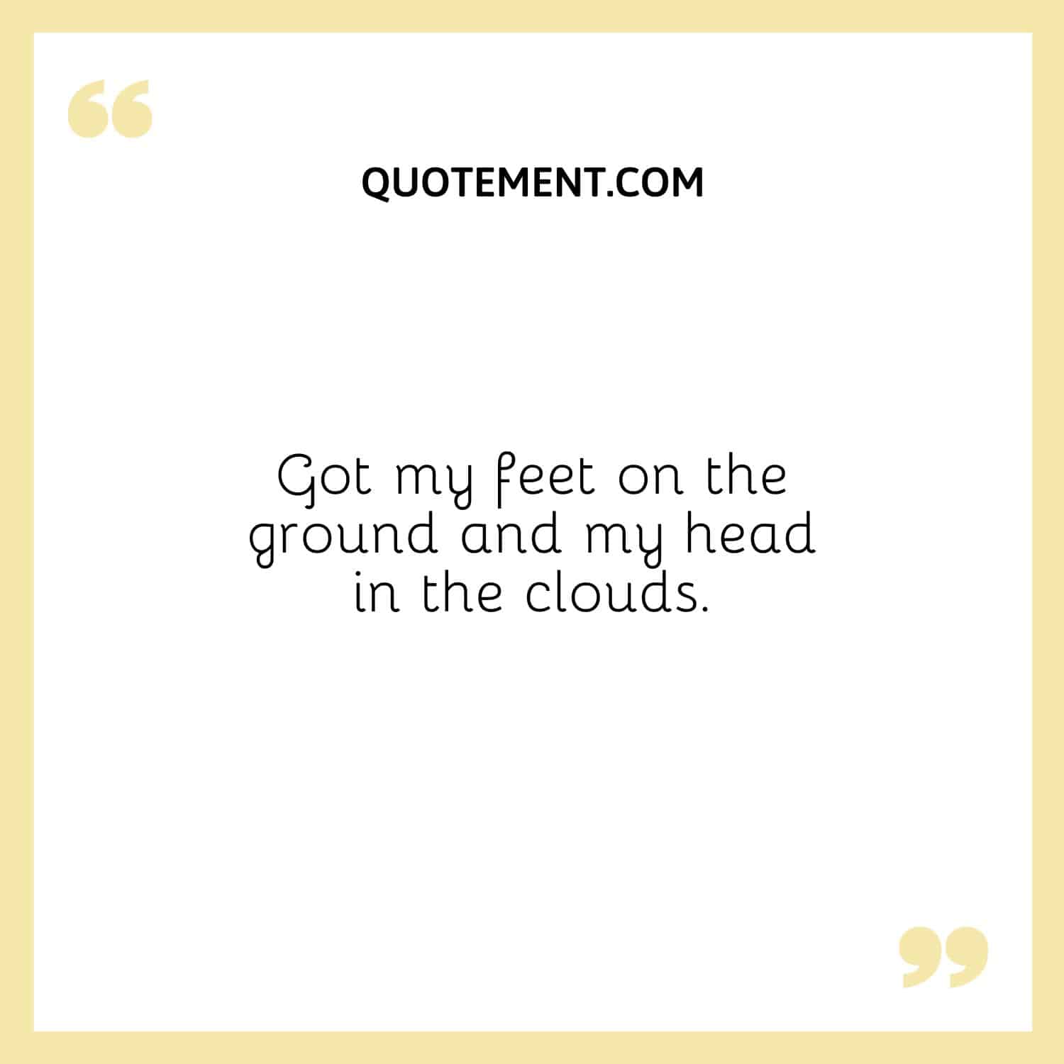 Got my feet on the ground and my head in the clouds.