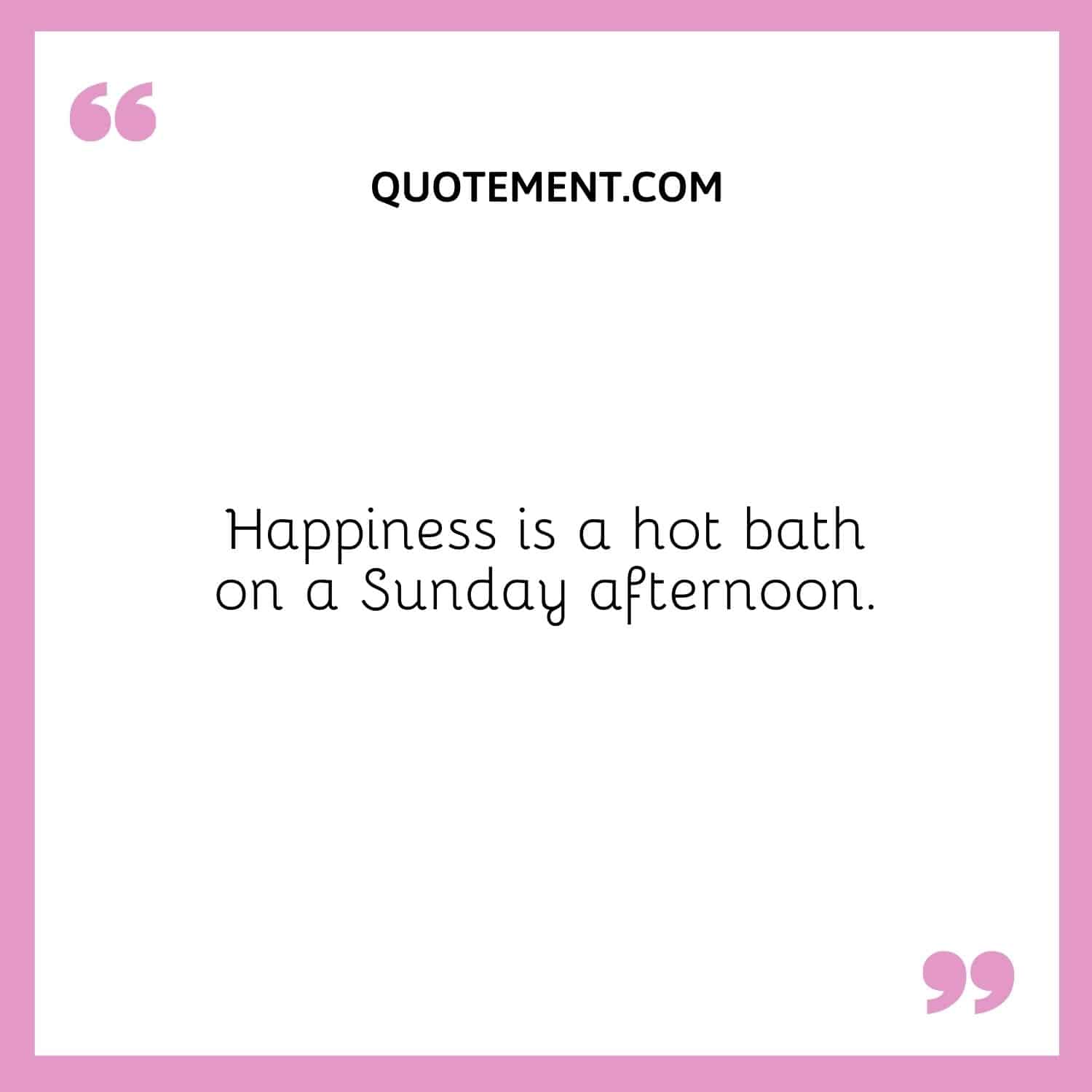 Happiness is a hot bath on a Sunday afternoon.