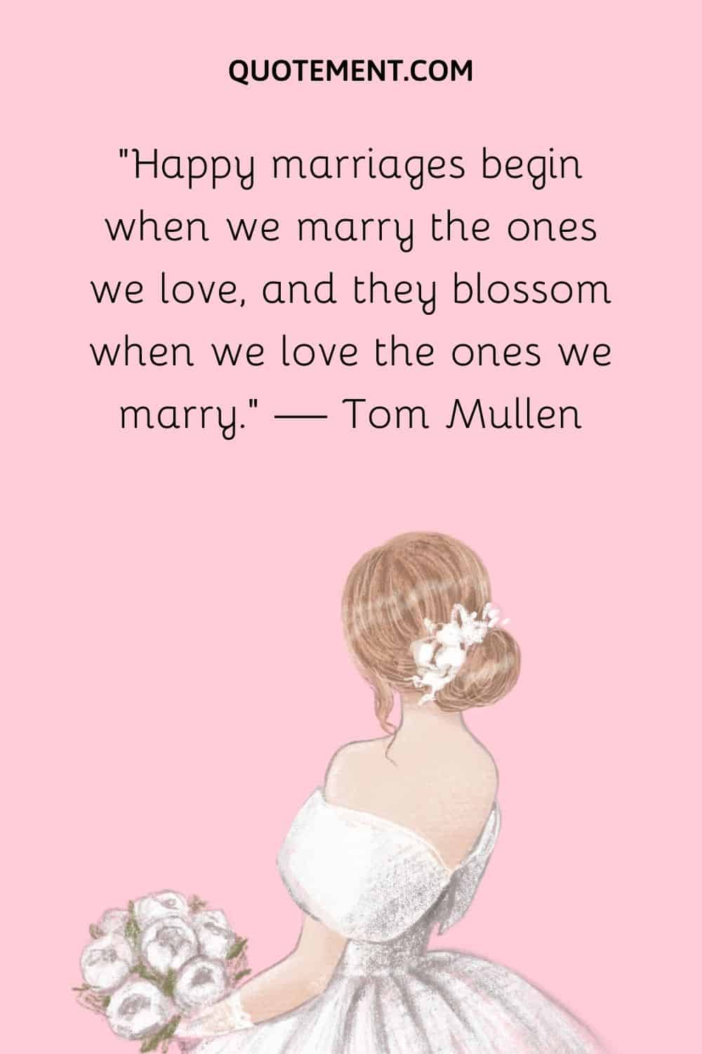 Happy marriages begin when we marry the ones we love, and they blossom when we love the ones we marry. — Tom Mullen