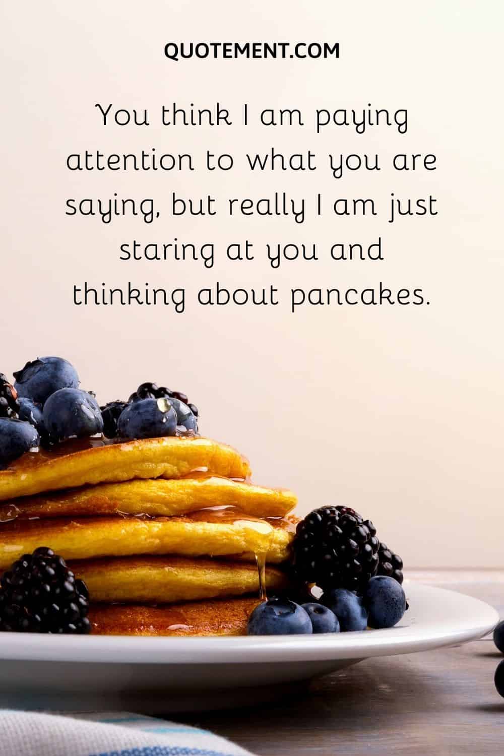 I am just staring at you and thinking about pancakes