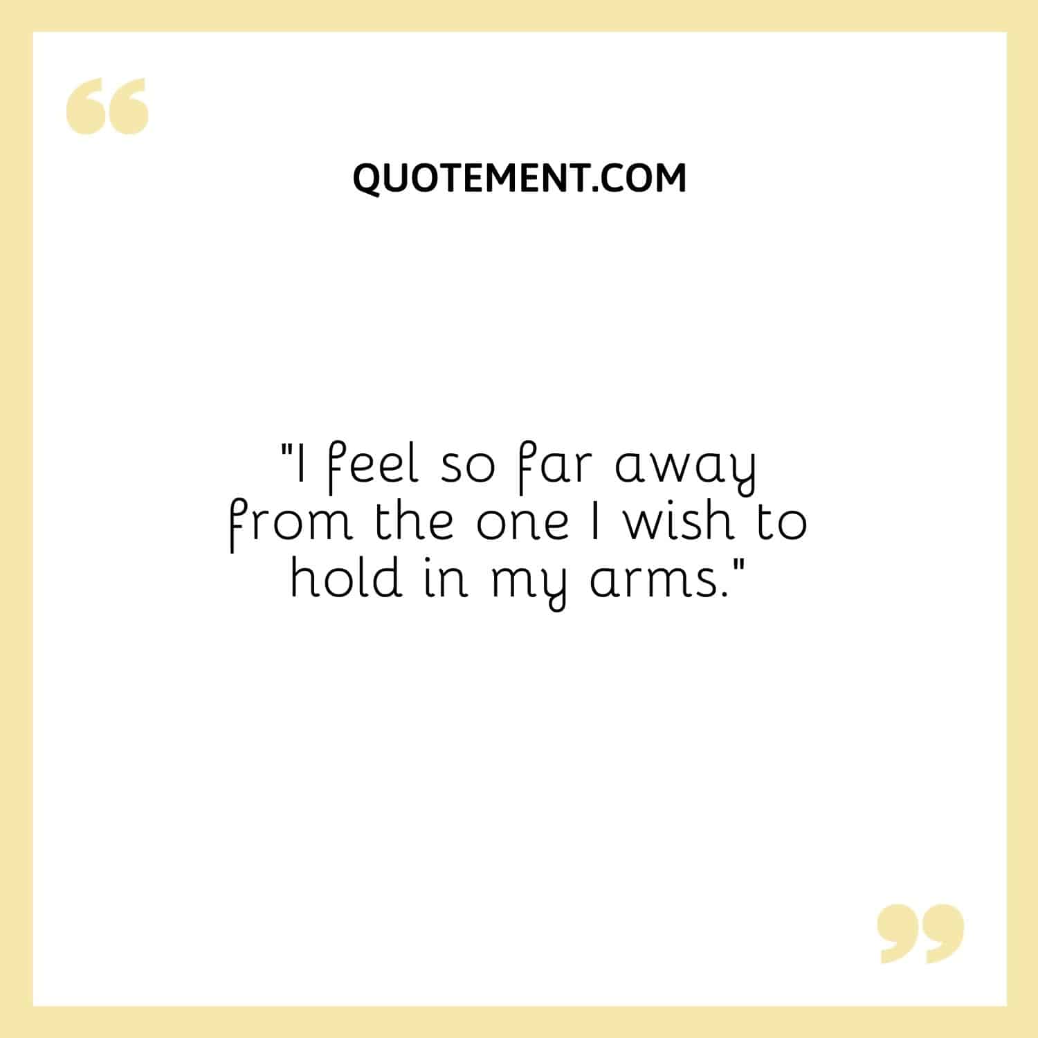 I feel so far away from the one I wish to hold in my arms.