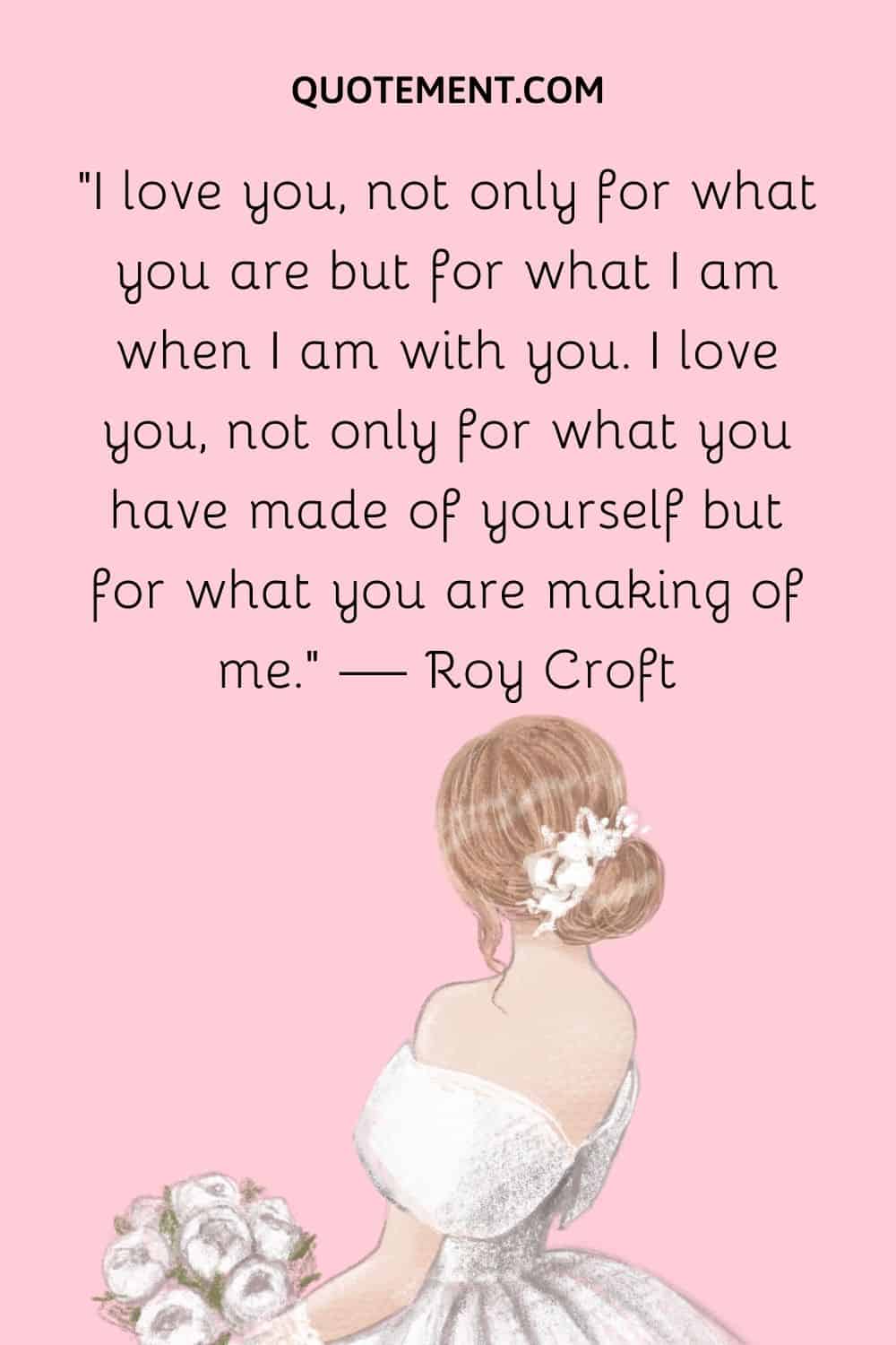 I love you, not only for what you are but for what I am when I am with you. I love you, not only for what you have made of yourself but for what you are making of me. — Roy Croft