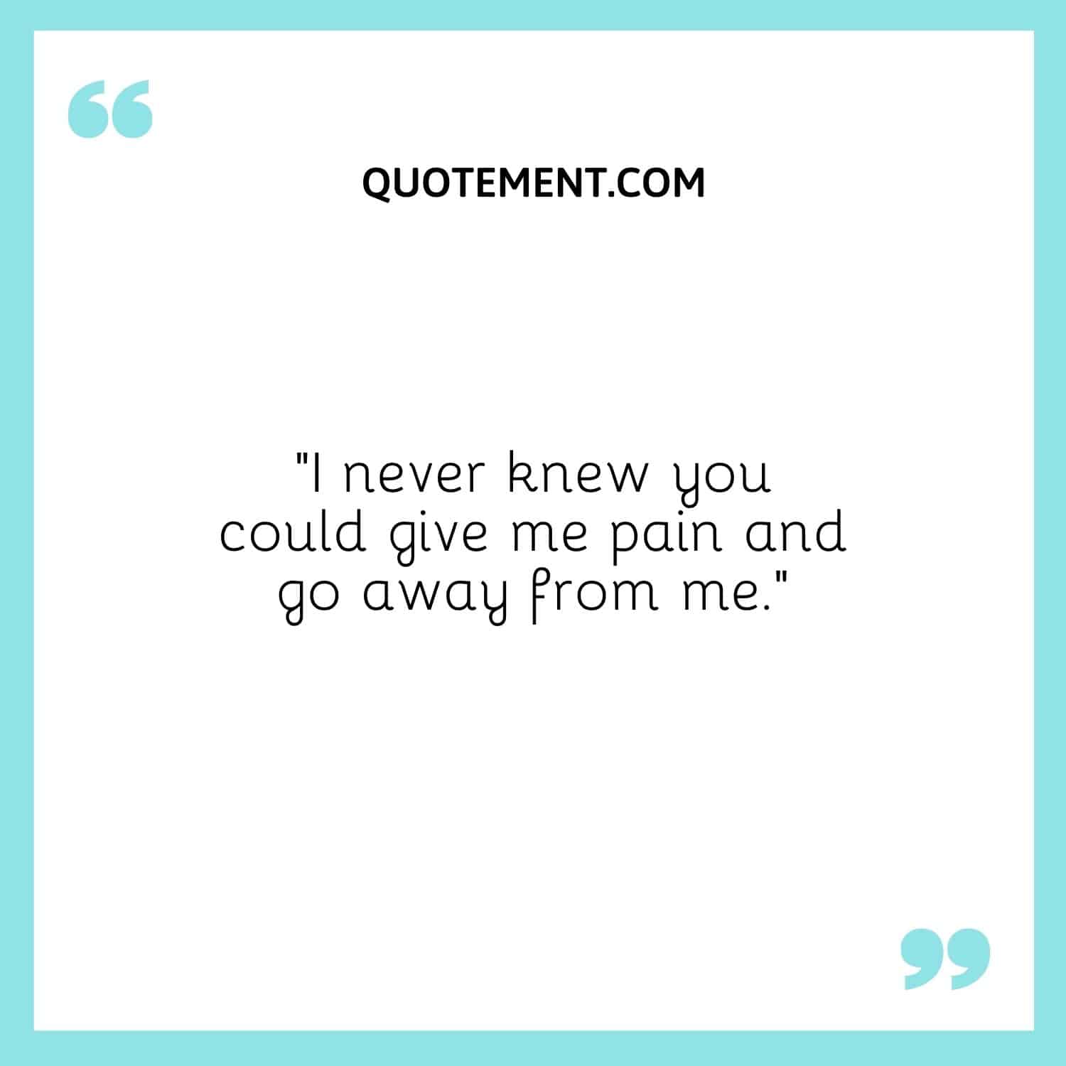 I never knew you could give me pain and go away from me