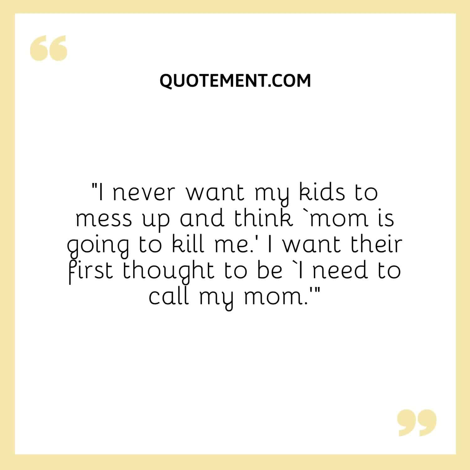 I never want my kids to mess up and think ‘mom is going to kill me.’ I want their first thought to be ‘I need to call my mom