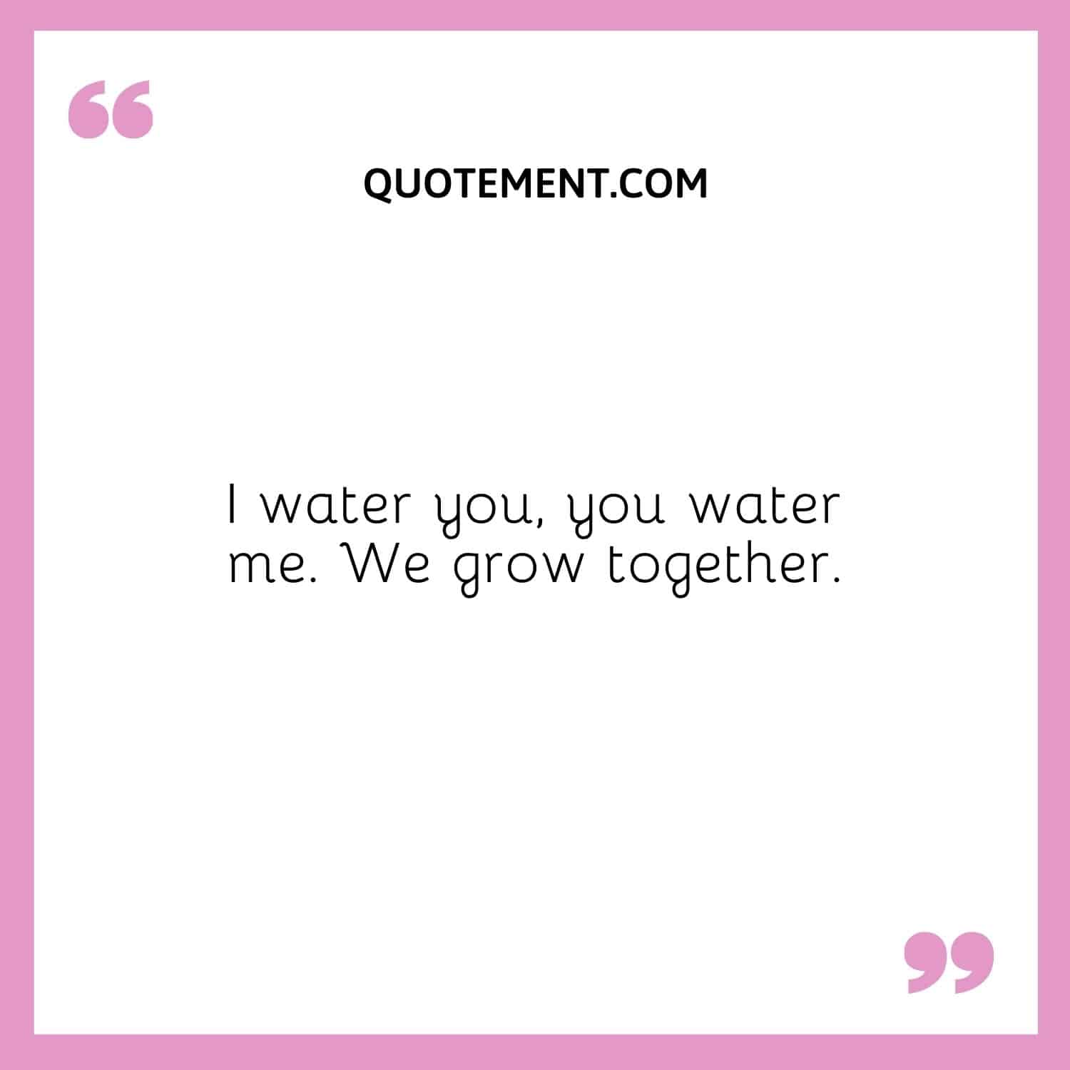 I water you, you water me. We grow together.