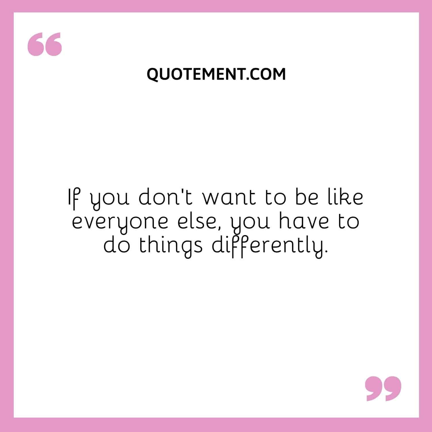 If you don’t want to be like everyone else, you have to do things differently.