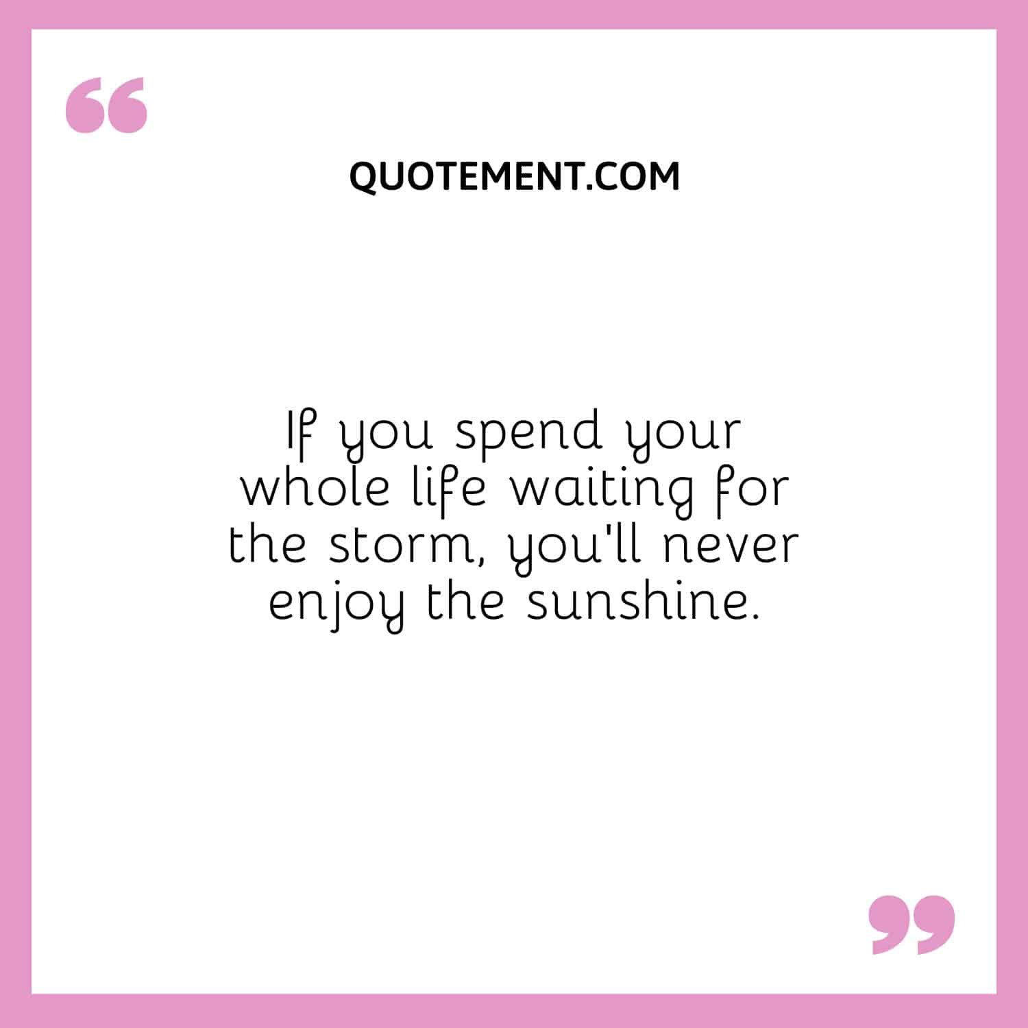 If you spend your whole life waiting for the storm, you’ll never enjoy the sunshine.