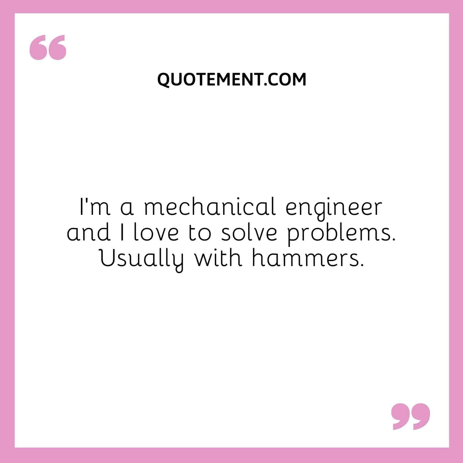 I’m a mechanical engineer and I love to solve problems. Usually with hammers.