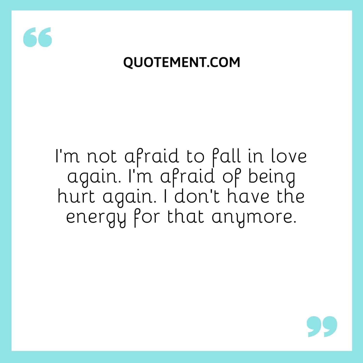 I’m not afraid to fall in love again. I’m afraid of being hurt again. I don’t have the energy for that anymore.