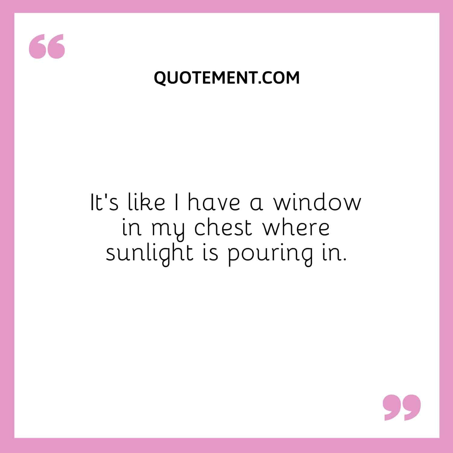 It’s like I have a window in my chest where sunlight is pouring in.