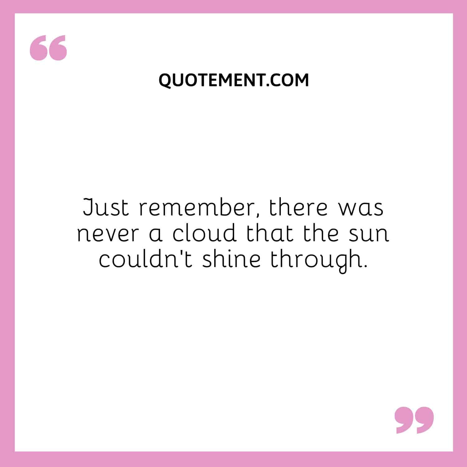 Just remember, there was never a cloud that the sun couldn’t shine through.