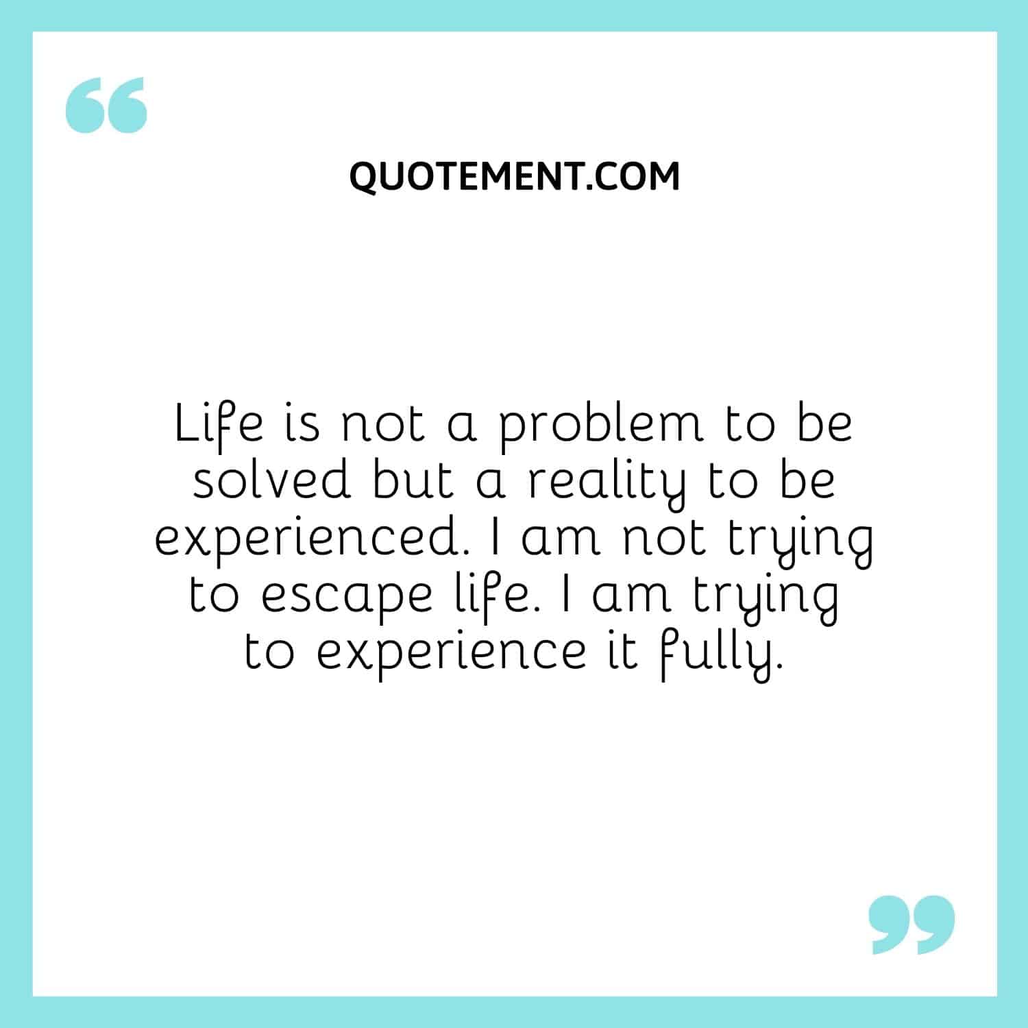 Life is not a problem to be solved but a reality to be experienced. I am not trying to escape life. I am trying to experience it fully.