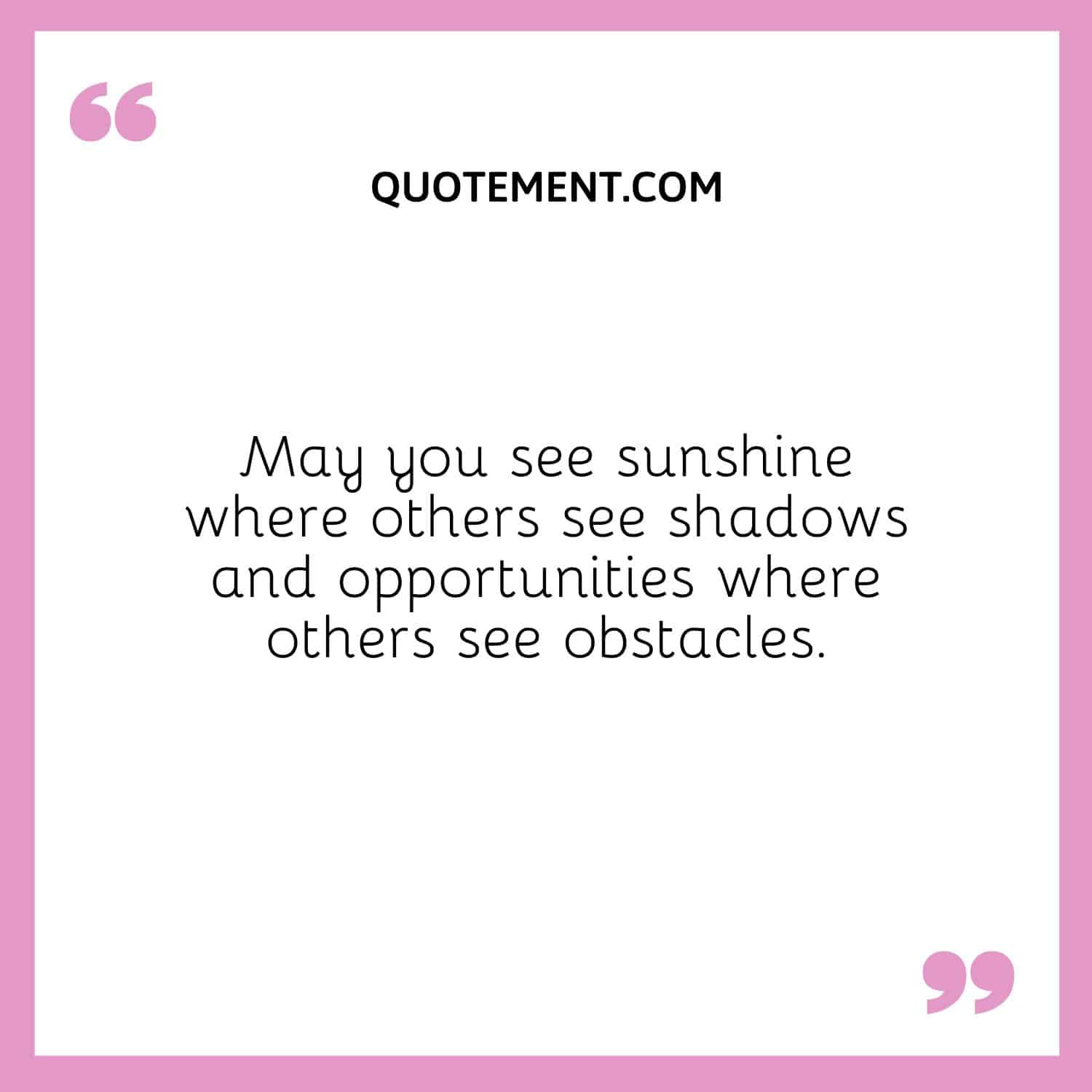 May you see sunshine where others see shadows and opportunities where others see obstacles.