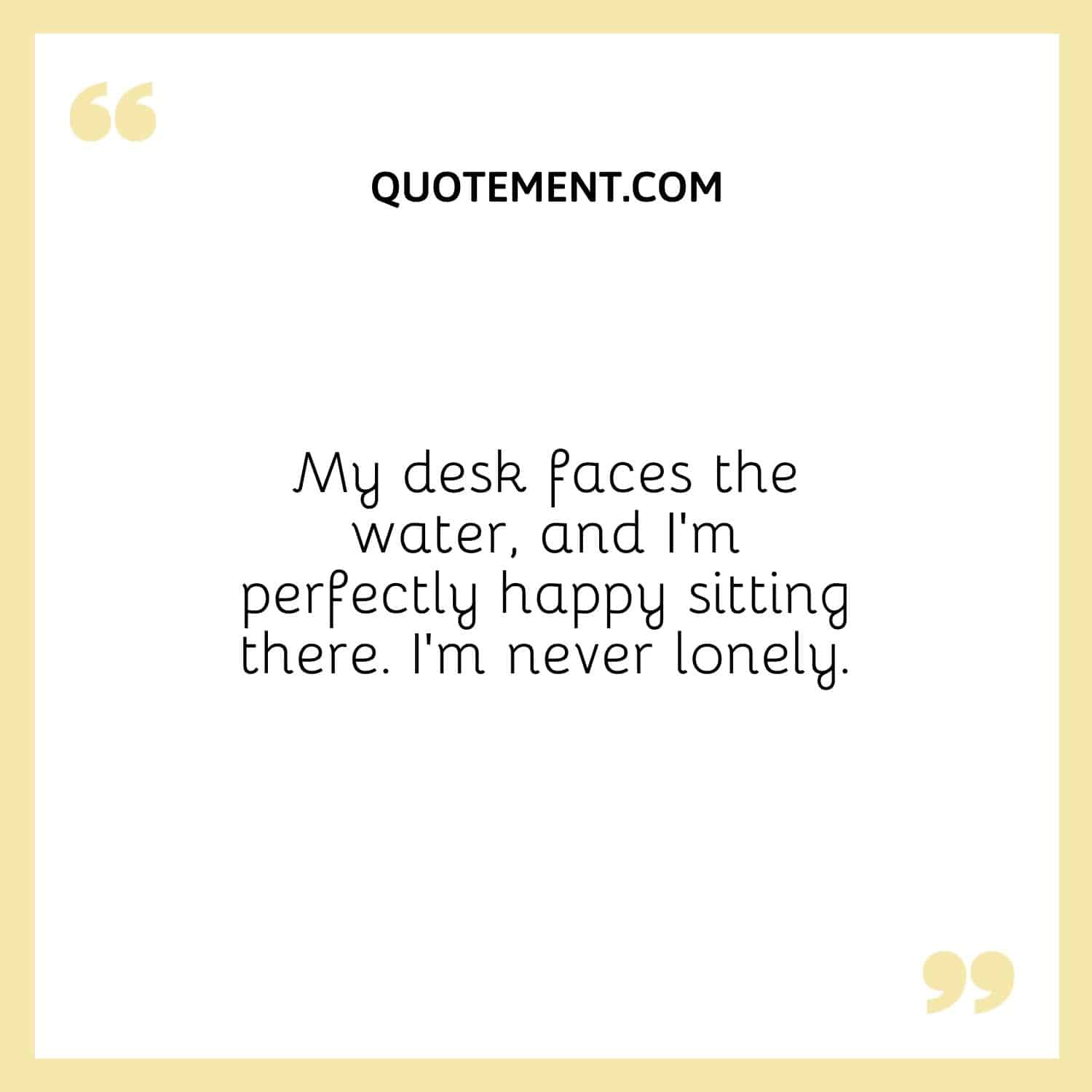 My desk faces the water, and I’m perfectly happy sitting there.