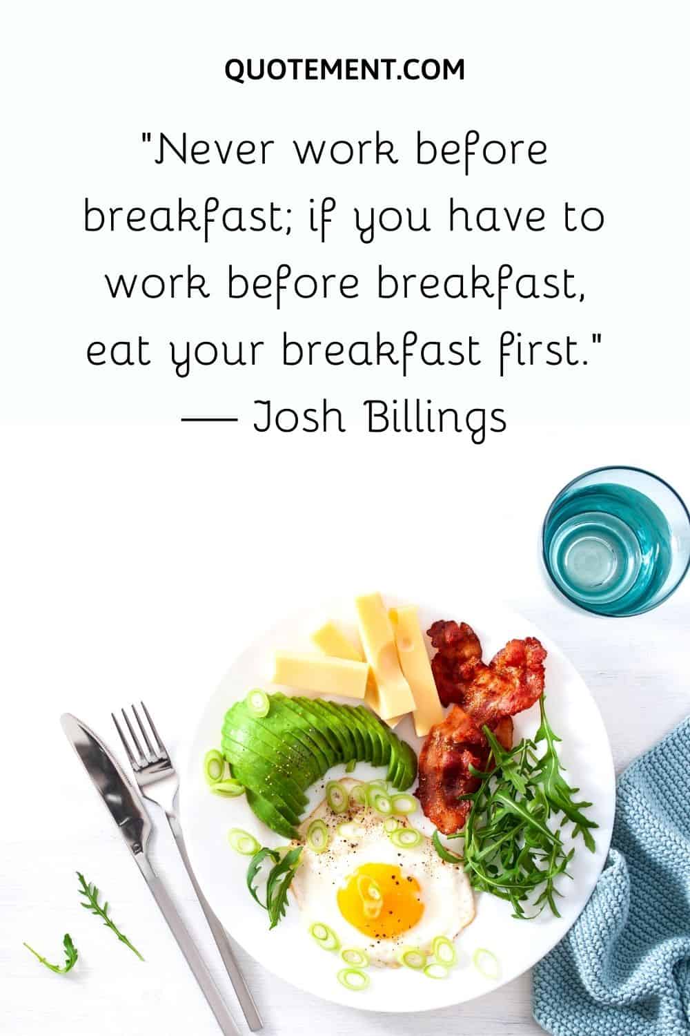 “Never work before breakfast; if you have to work before breakfast, eat your breakfast first.” — Josh Billings