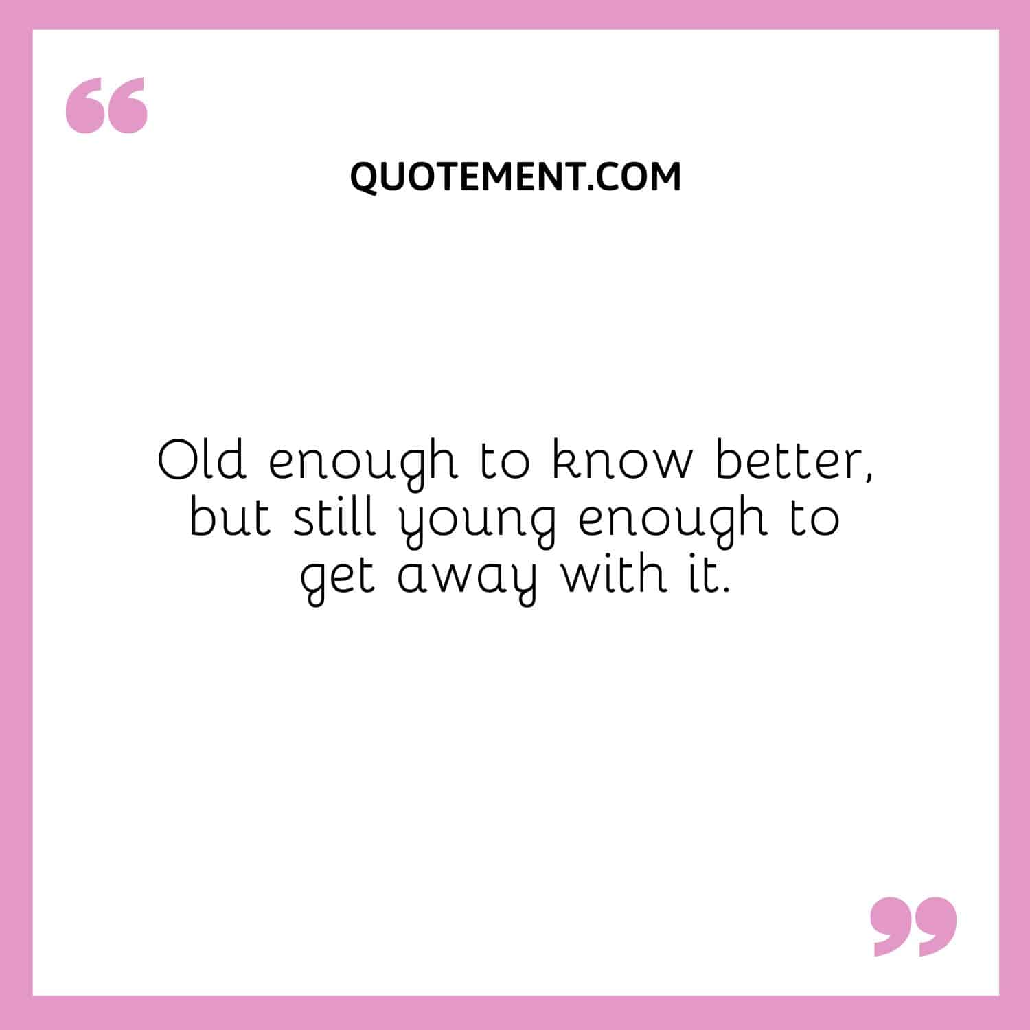 Old enough to know better, but still young enough to get away with it.