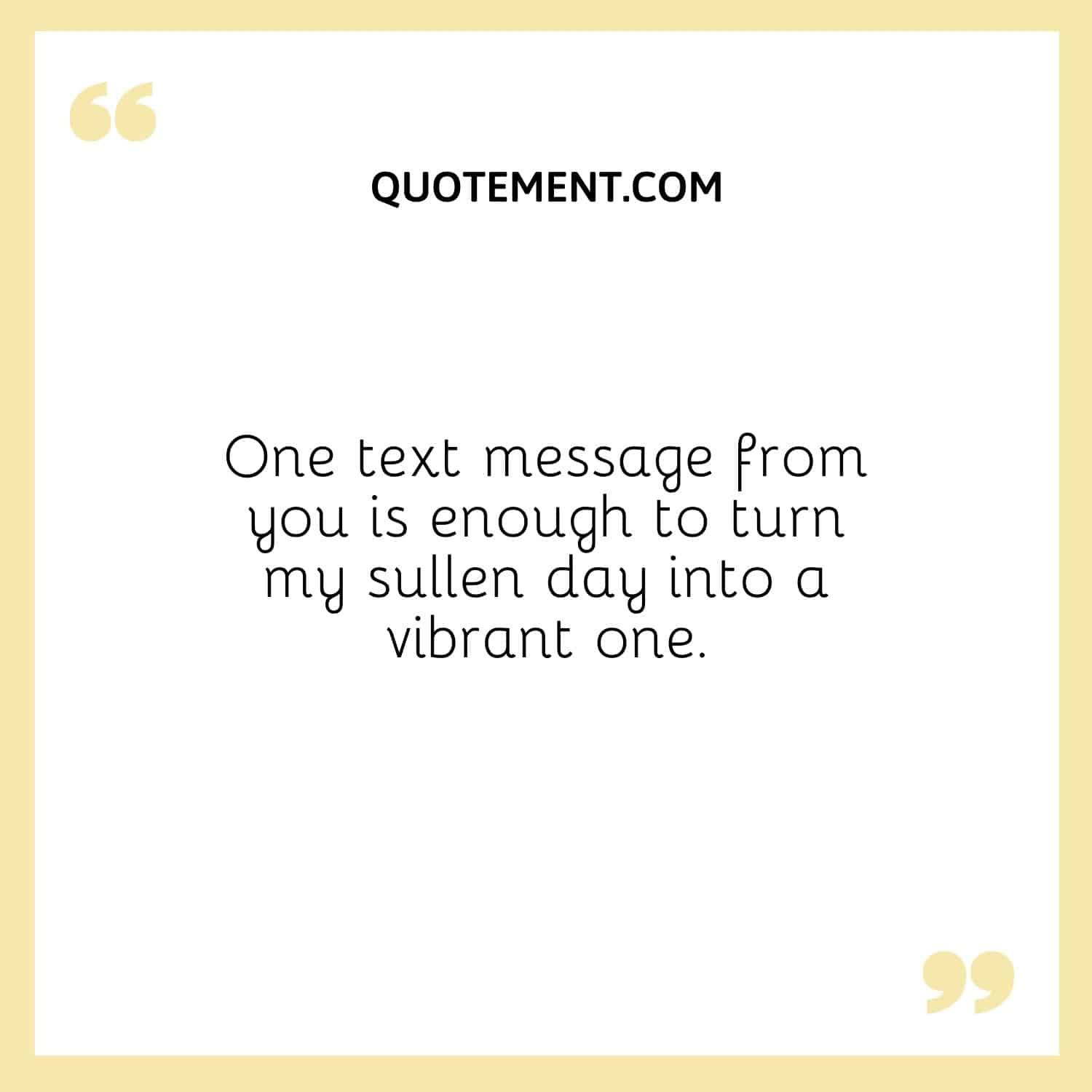 One text message from you is enough to turn my sullen day into a vibrant one