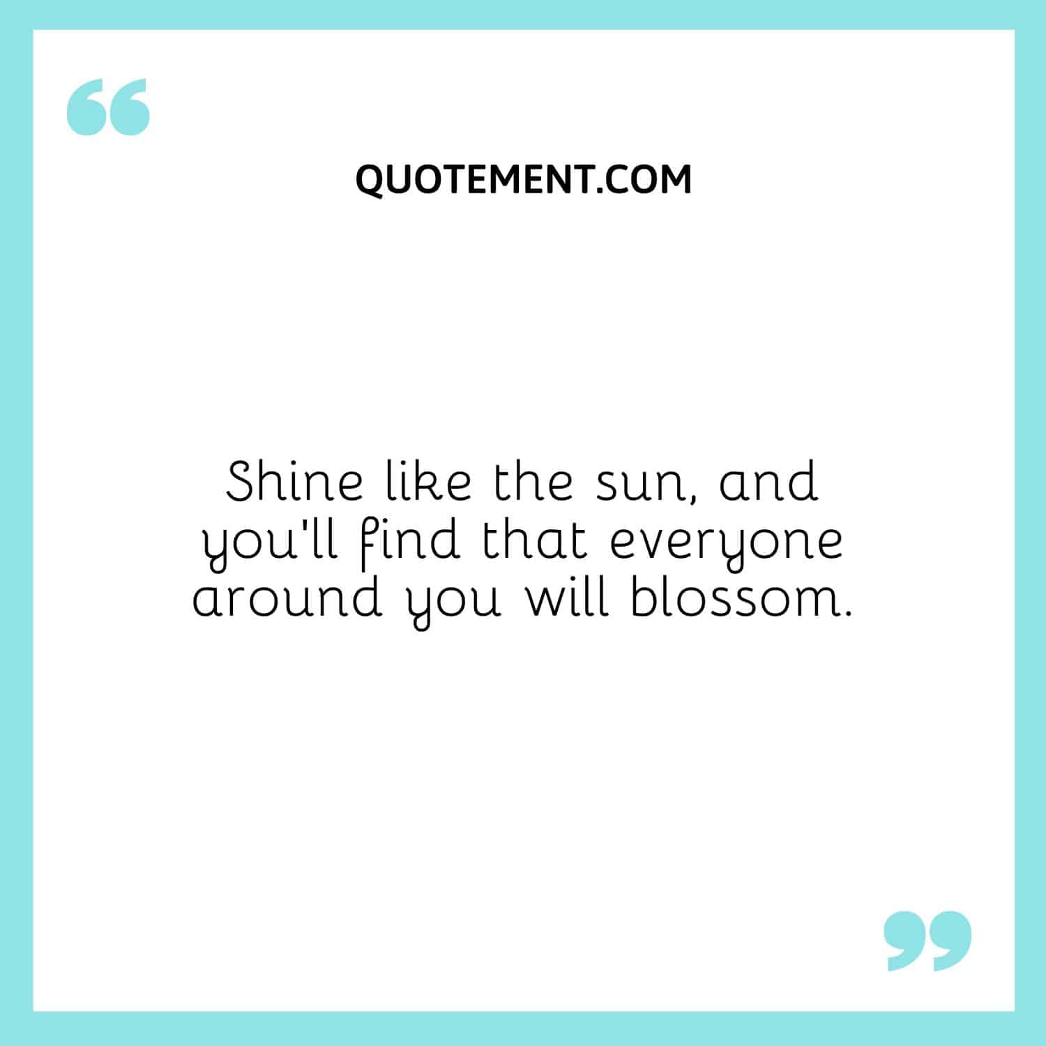 Shine like the sun, and you’ll find that everyone around you will blossom.