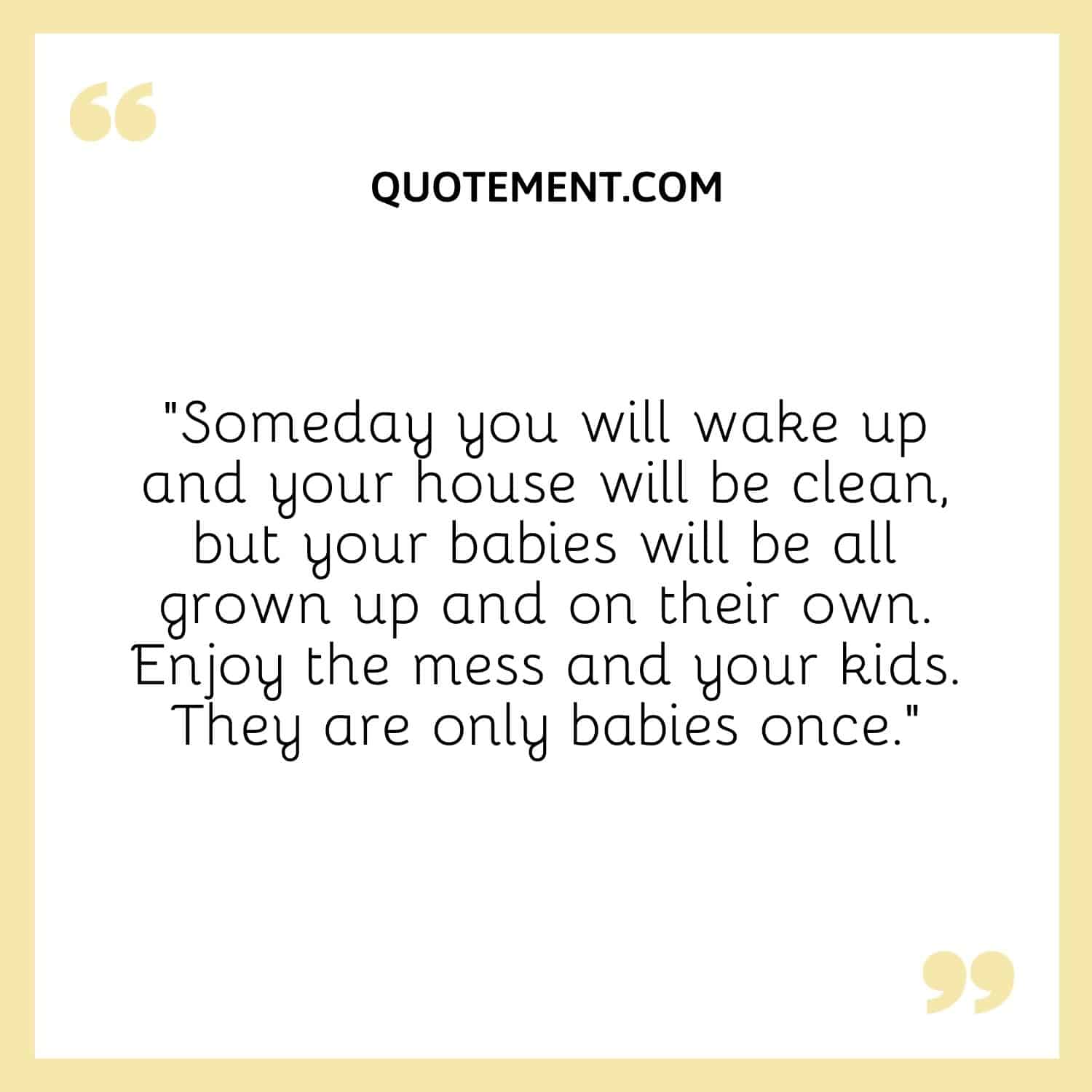 Someday you will wake up and your house will be clean, but your babies will be all grown up and on their own