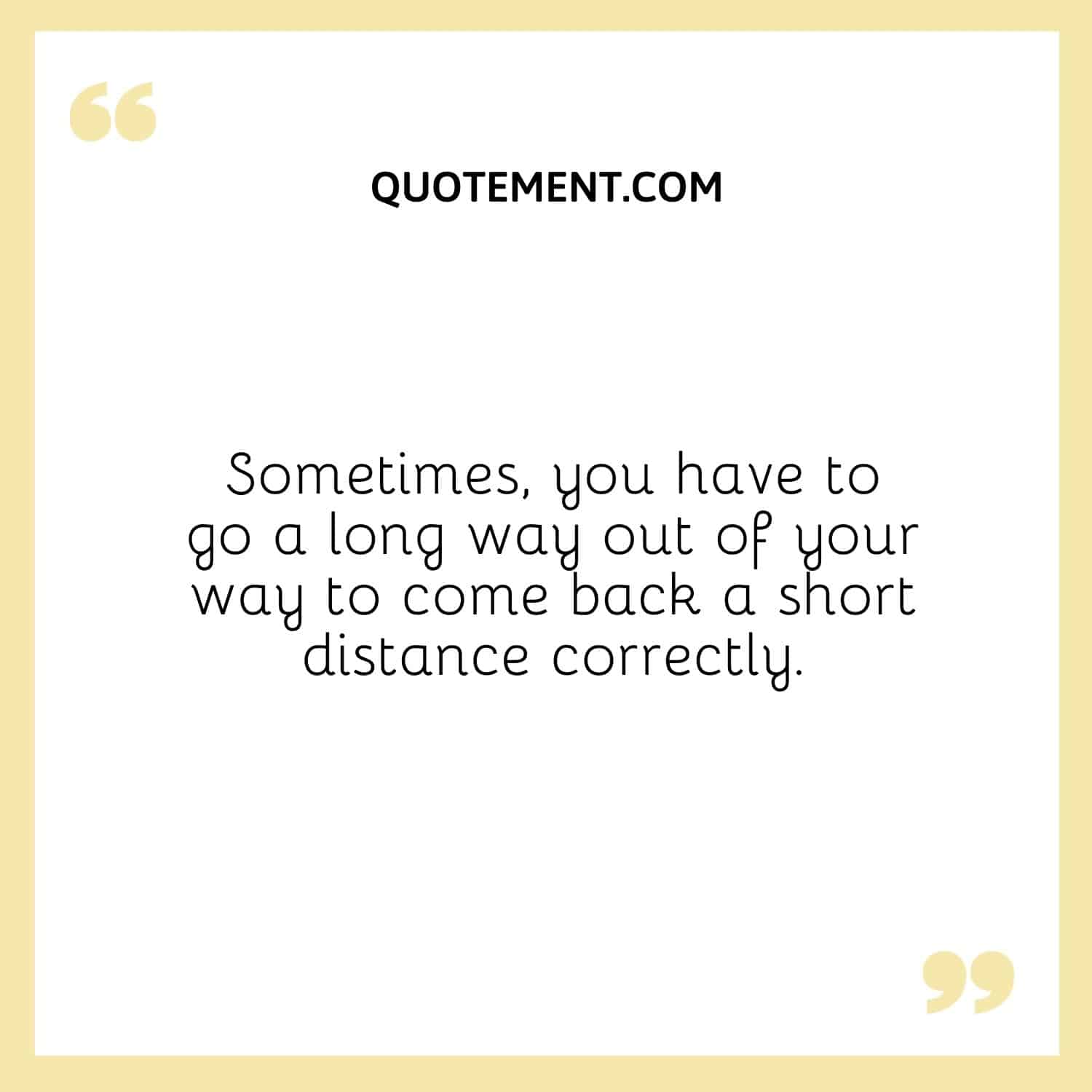 Sometimes, you have to go a long way out of your way to come back a short distance correctly.