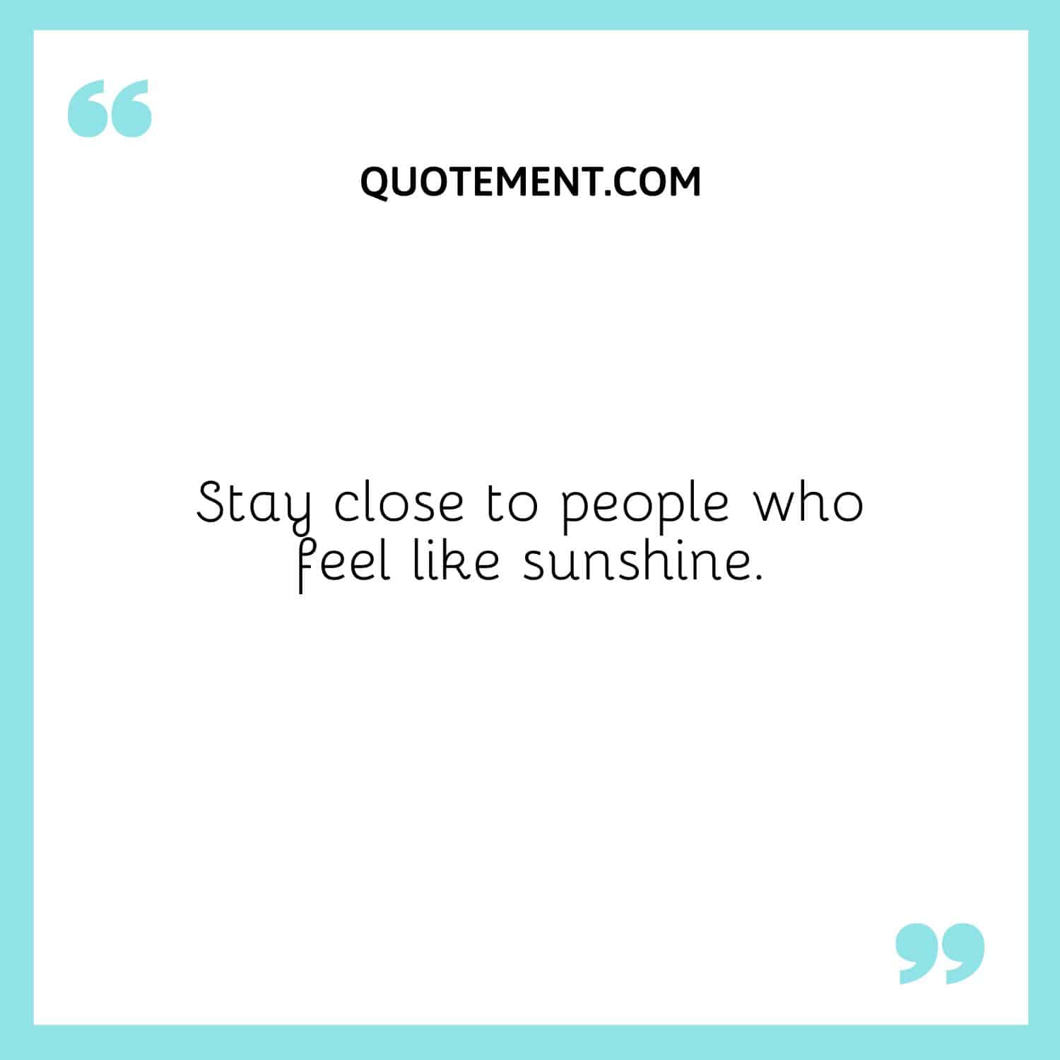 Stay close to people who feel like sunshine.