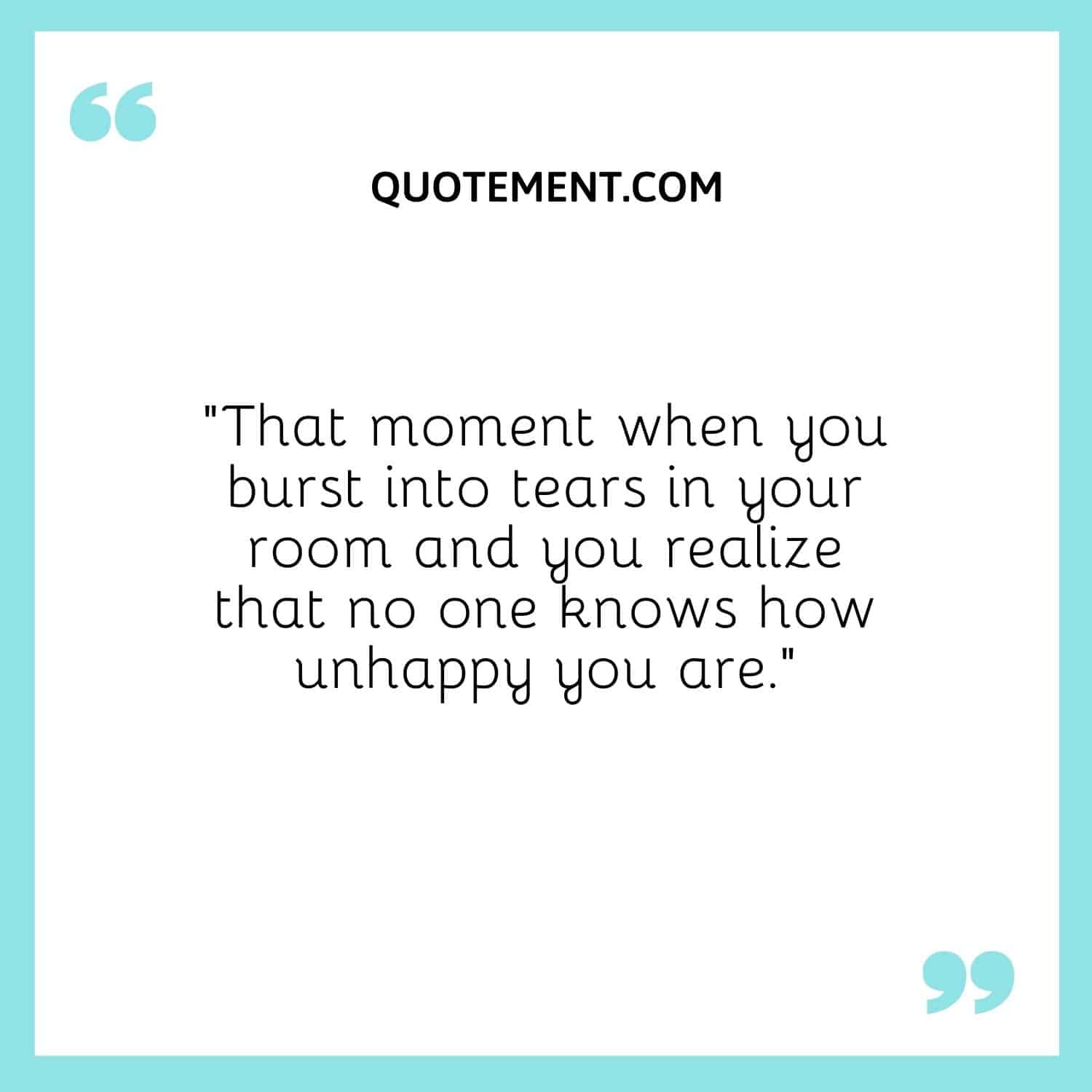 That moment when you burst into tears in your room and you realize that no one knows how unhappy you are