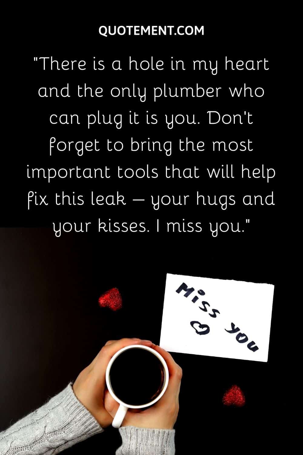 There is a hole in my heart and the only plumber who can plug it is you.