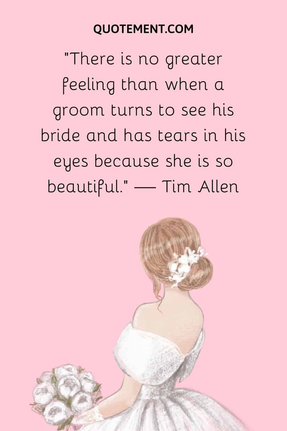 There is no greater feeling than when a groom turns to see his bride and has tears in his eyes because she is so beautiful. — Tim Allen