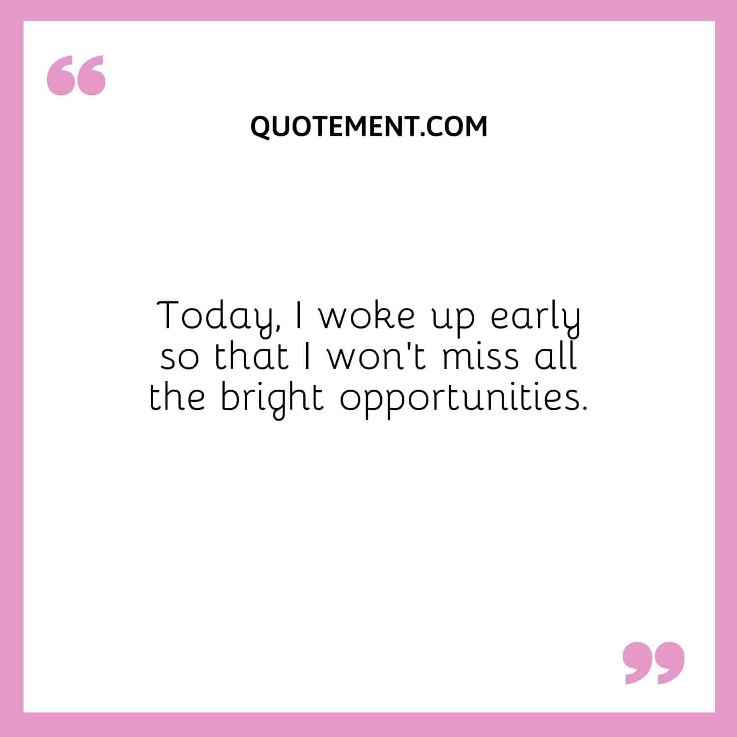 Today, I woke up early so that I won’t miss all the bright opportunities.