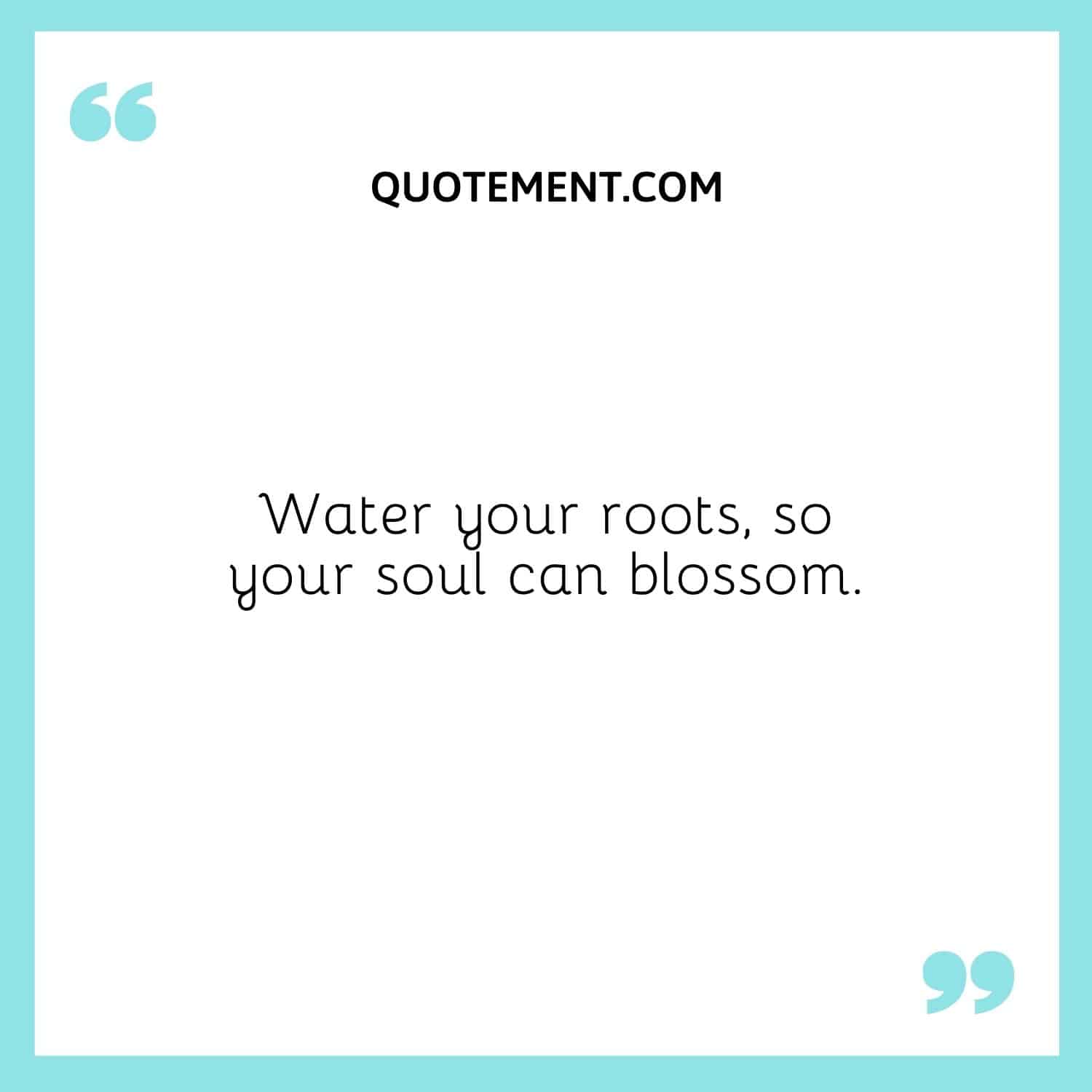 Water your roots, so your soul can blossom.
