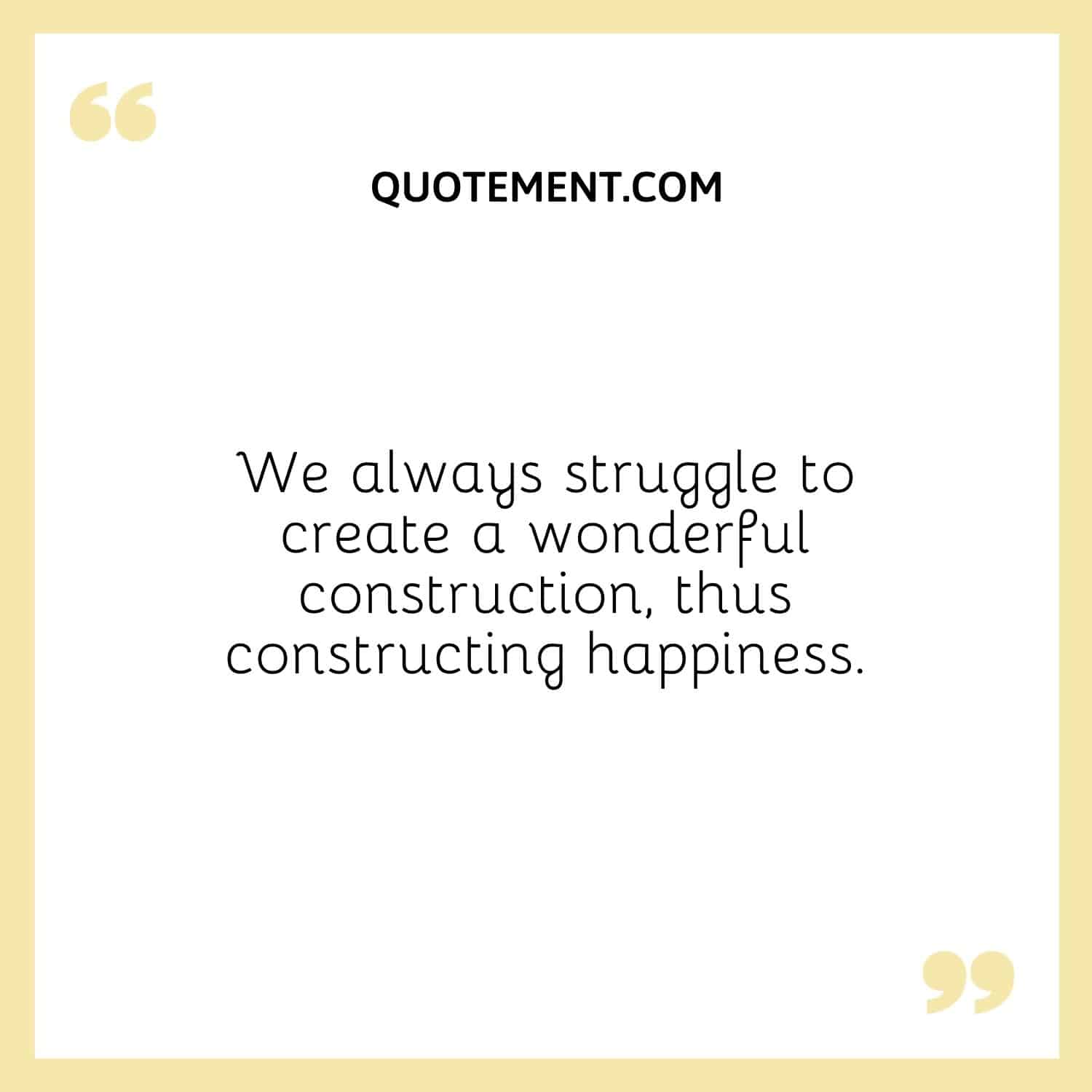 We always struggle to create a wonderful construction, thus constructing happiness.