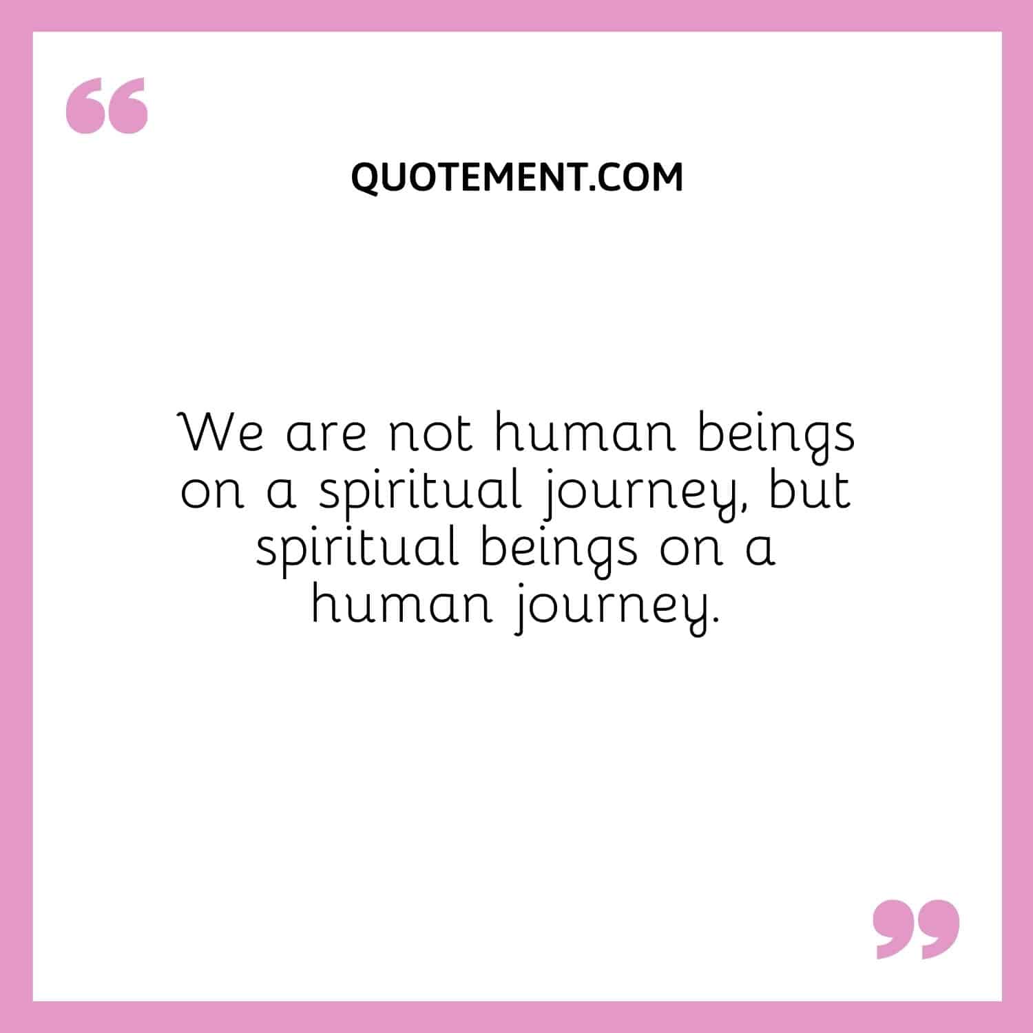 We are not human beings on a spiritual journey, but spiritual beings on a human journey.