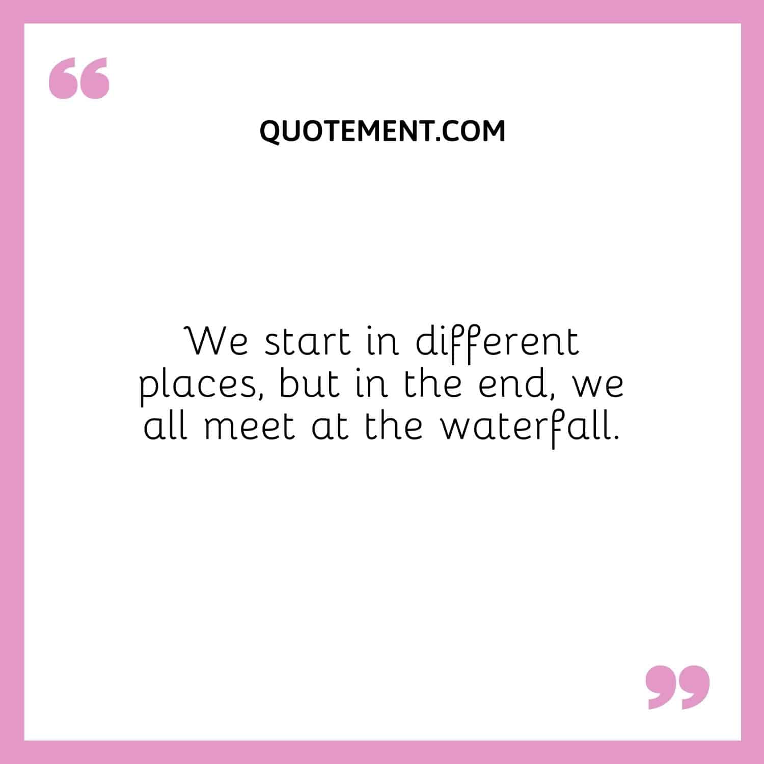 We start in different places, but in the end, we all meet at the waterfall.