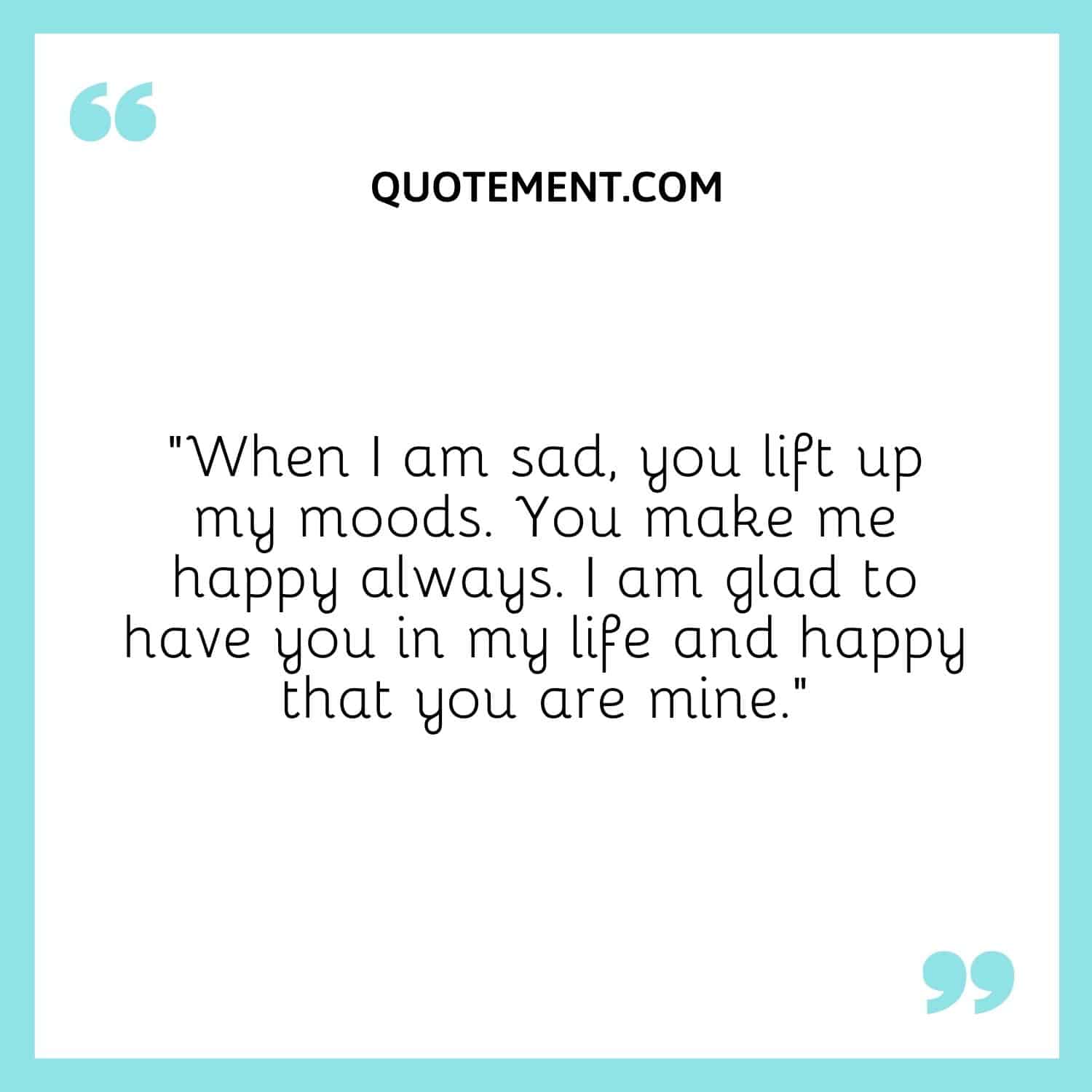 When I am sad, you lift up my moods