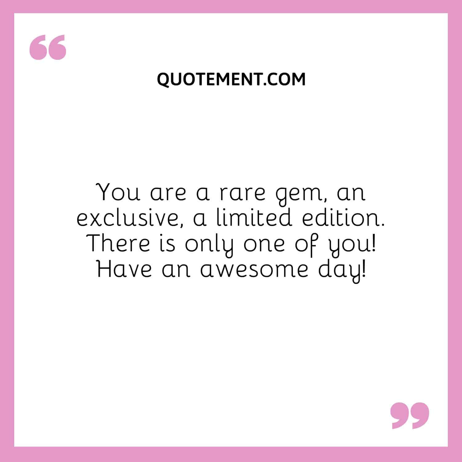 You are a rare gem, an exclusive, a limited edition. There is only one of you! Have an awesome day!