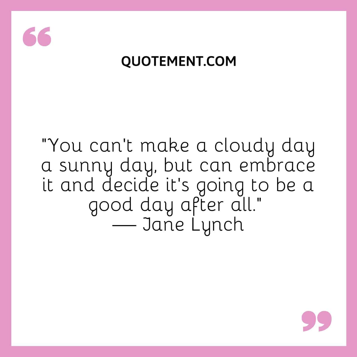You can’t make a cloudy day a sunny day, but can embrace it and decide it’s going to be a good day after all