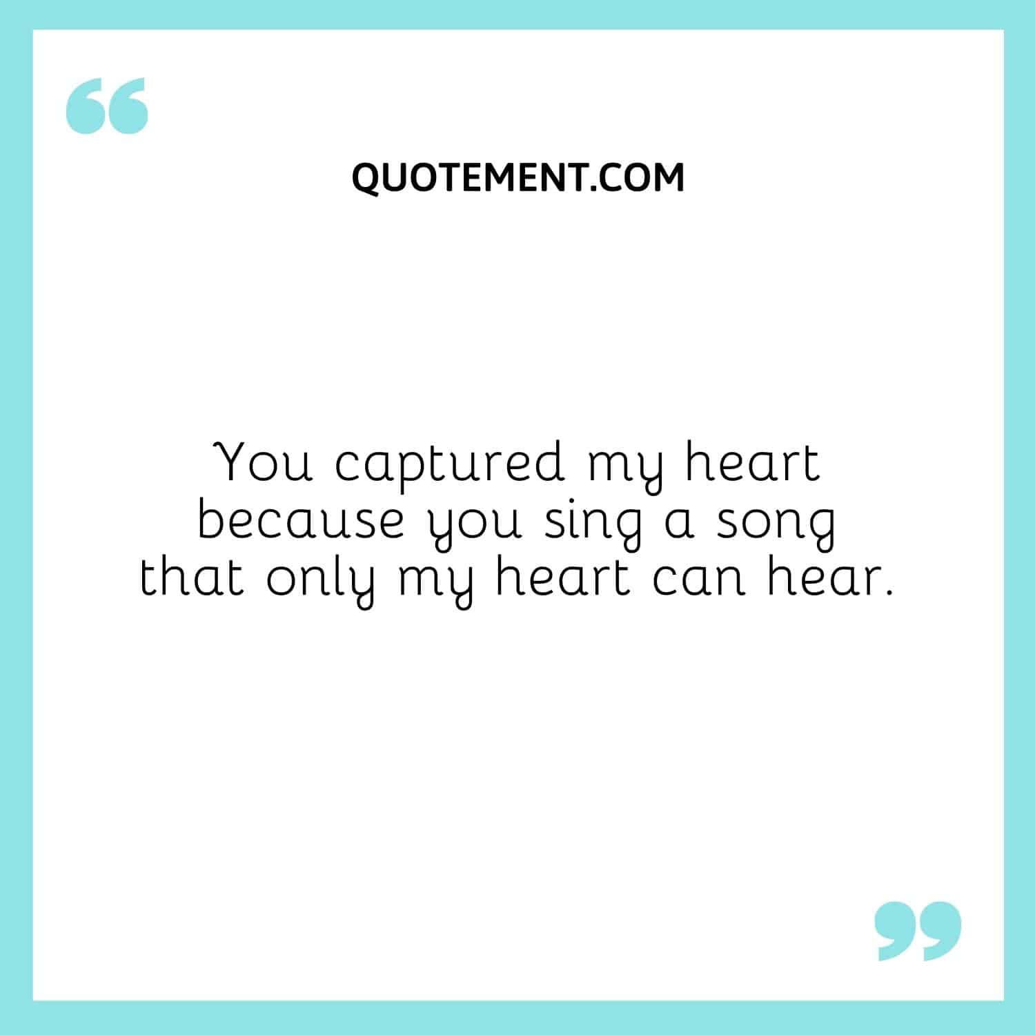 You captured my heart because you sing a song that only my heart can hear