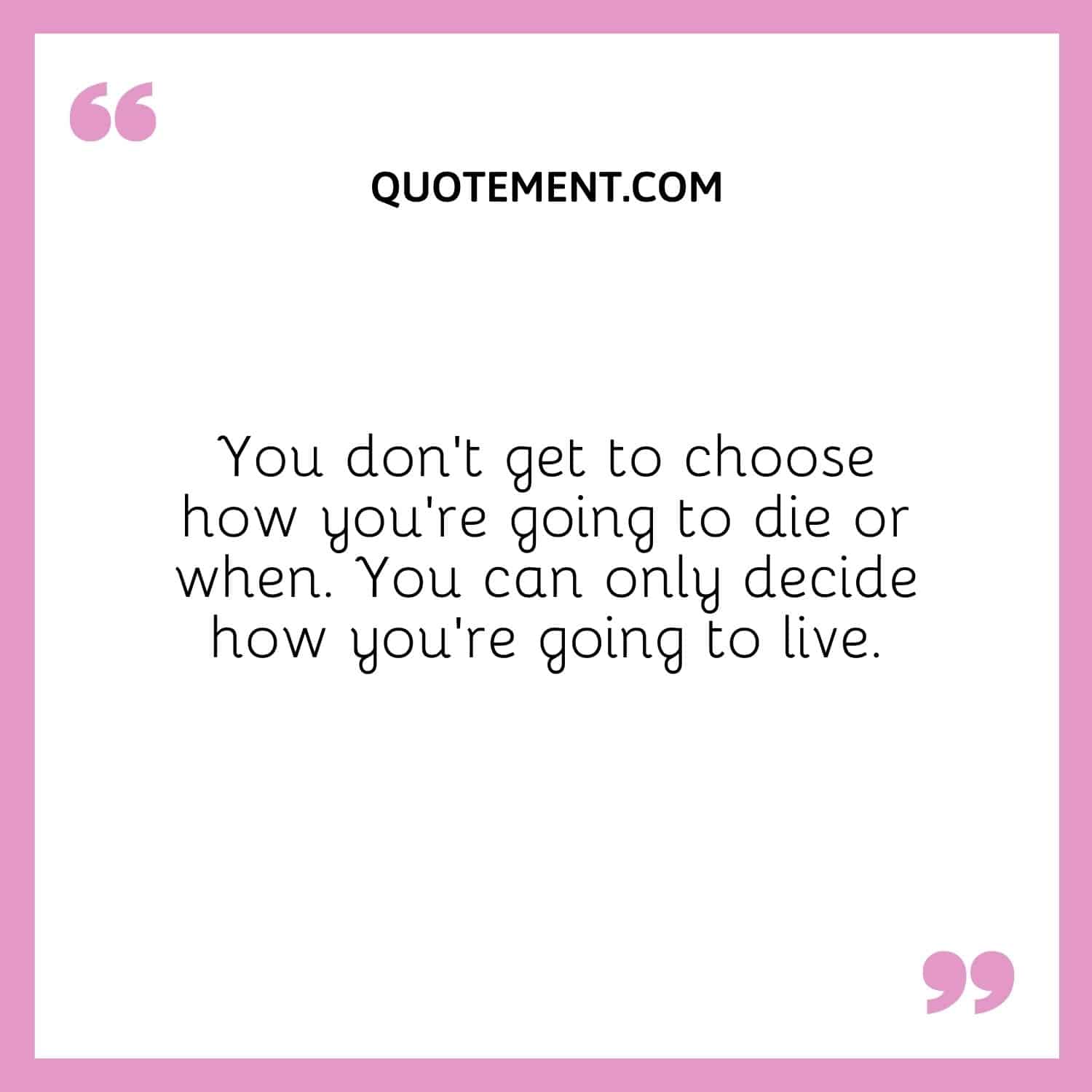 You don’t get to choose how you’re going to die or when. You can only decide how you’re going to live.