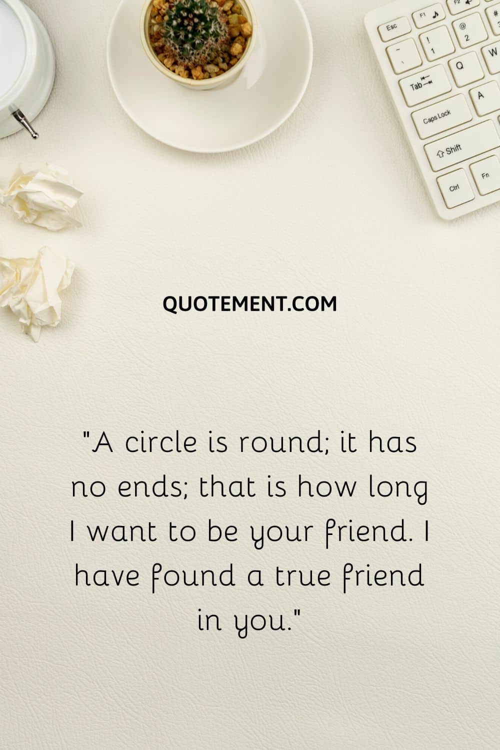 “A circle is round; it has no ends; that is how long I want to be your friend. I have found a true friend in you.”