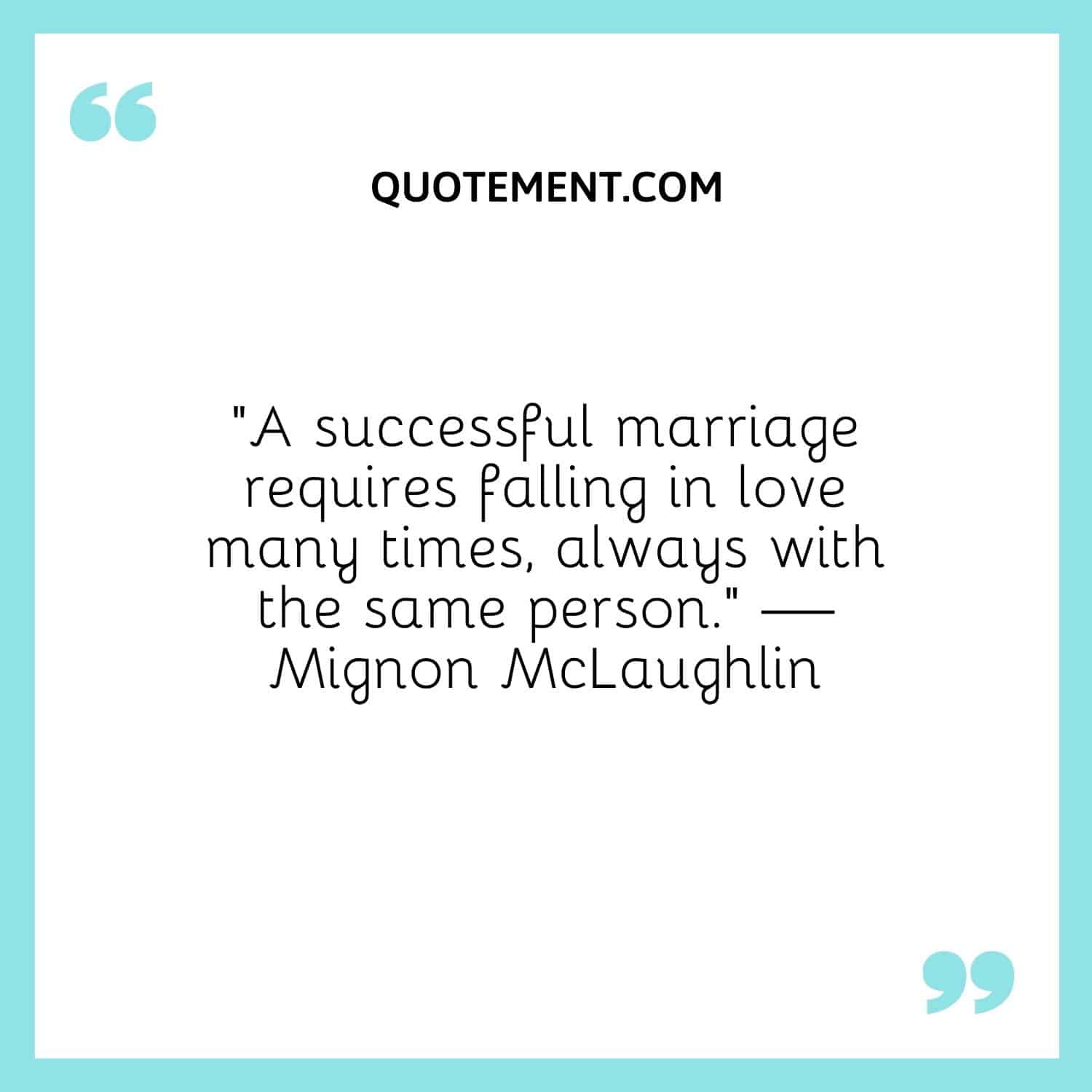 “A successful marriage requires falling in love many times, always with the same person.” — Mignon McLaughlin