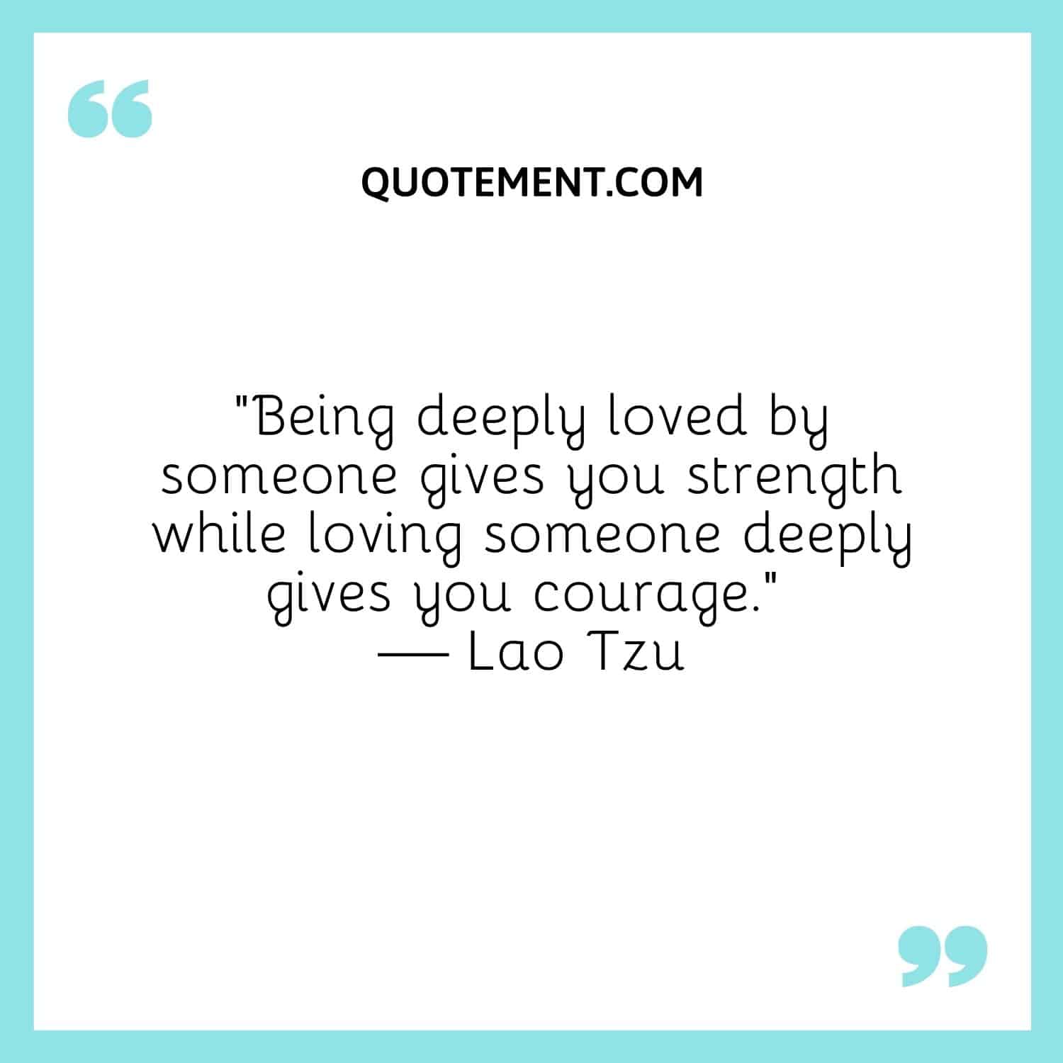 Being deeply loved by someone gives you strength while loving someone deeply gives you courage
