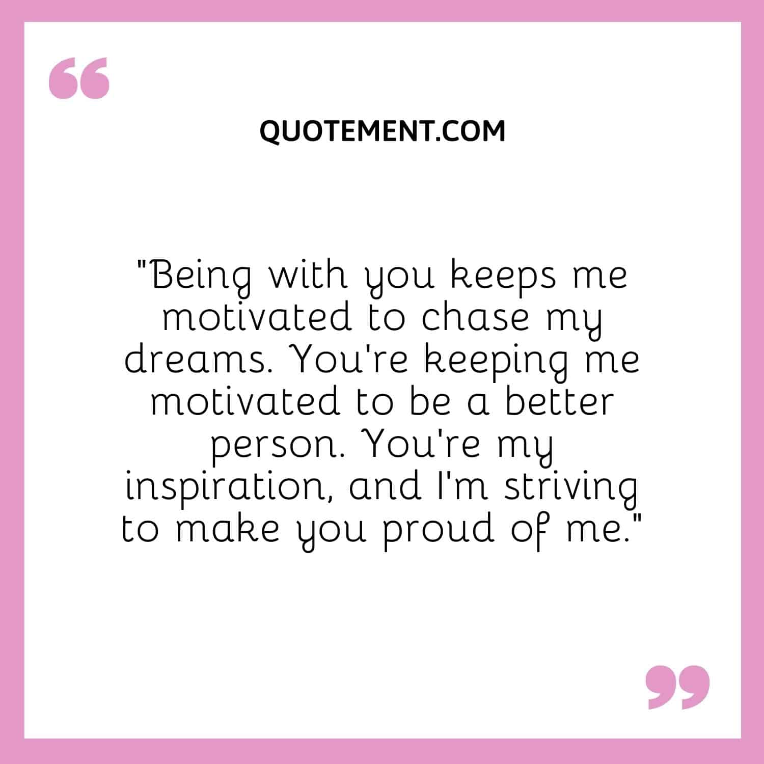 “Being with you keeps me motivated to chase my dreams. You're keeping me motivated to be a better person. You're my inspiration, and I'm striving to make you proud of me.”