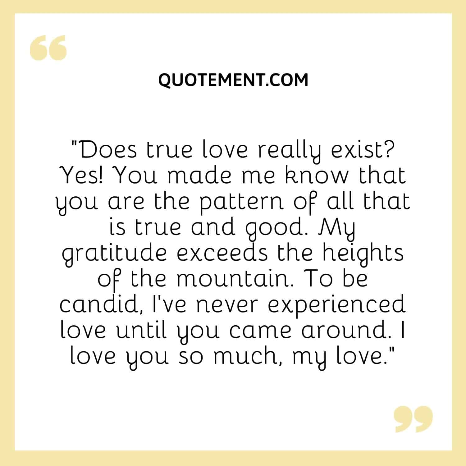 “Does true love really exist Yes! You made me know that you are the pattern of all that is true and good. My gratitude exceeds the heights of the mountain.