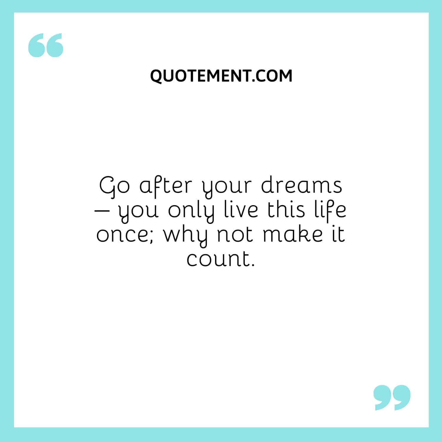 Go after your dreams – you only live this life once; why not make it count.