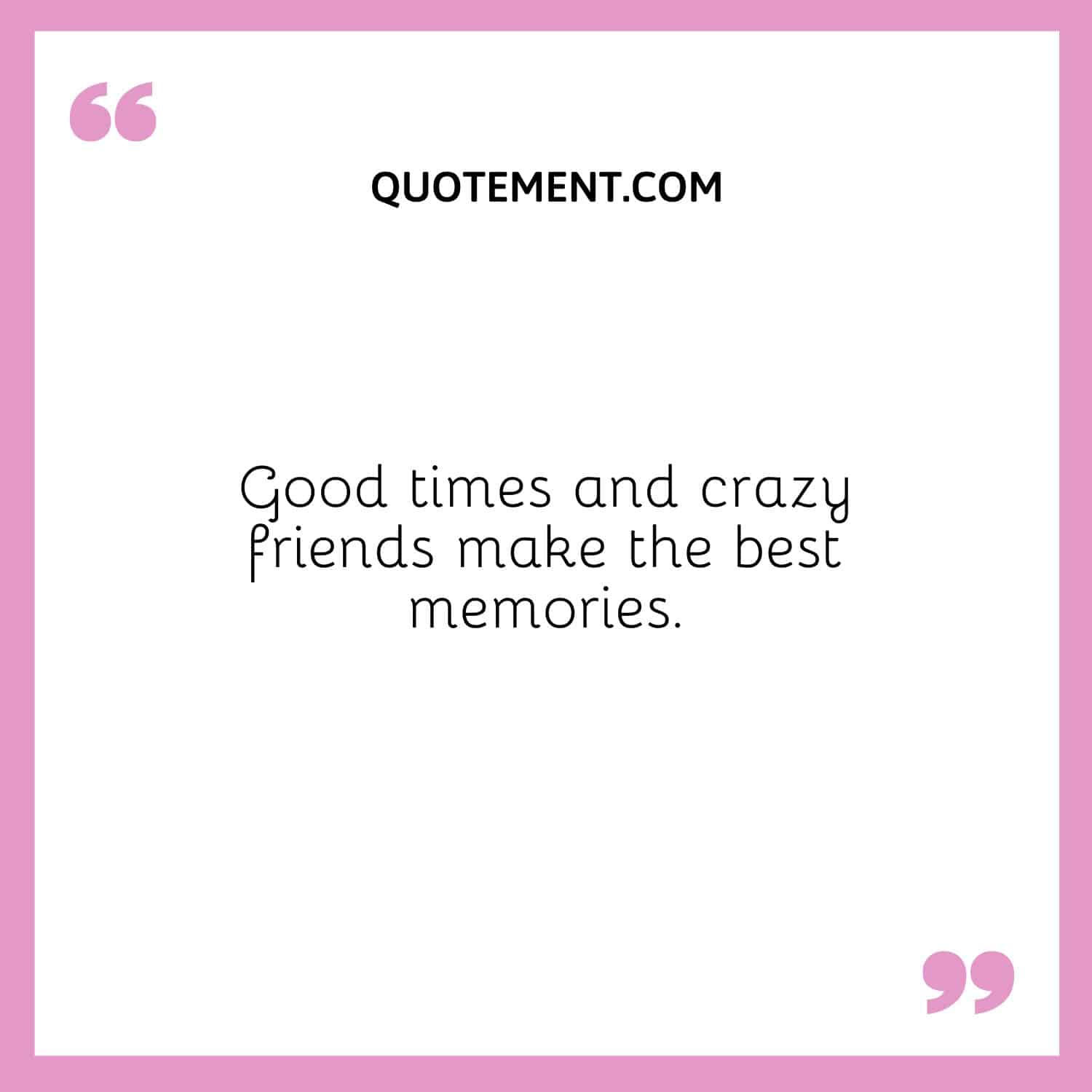 Good times and crazy friends make the best memories