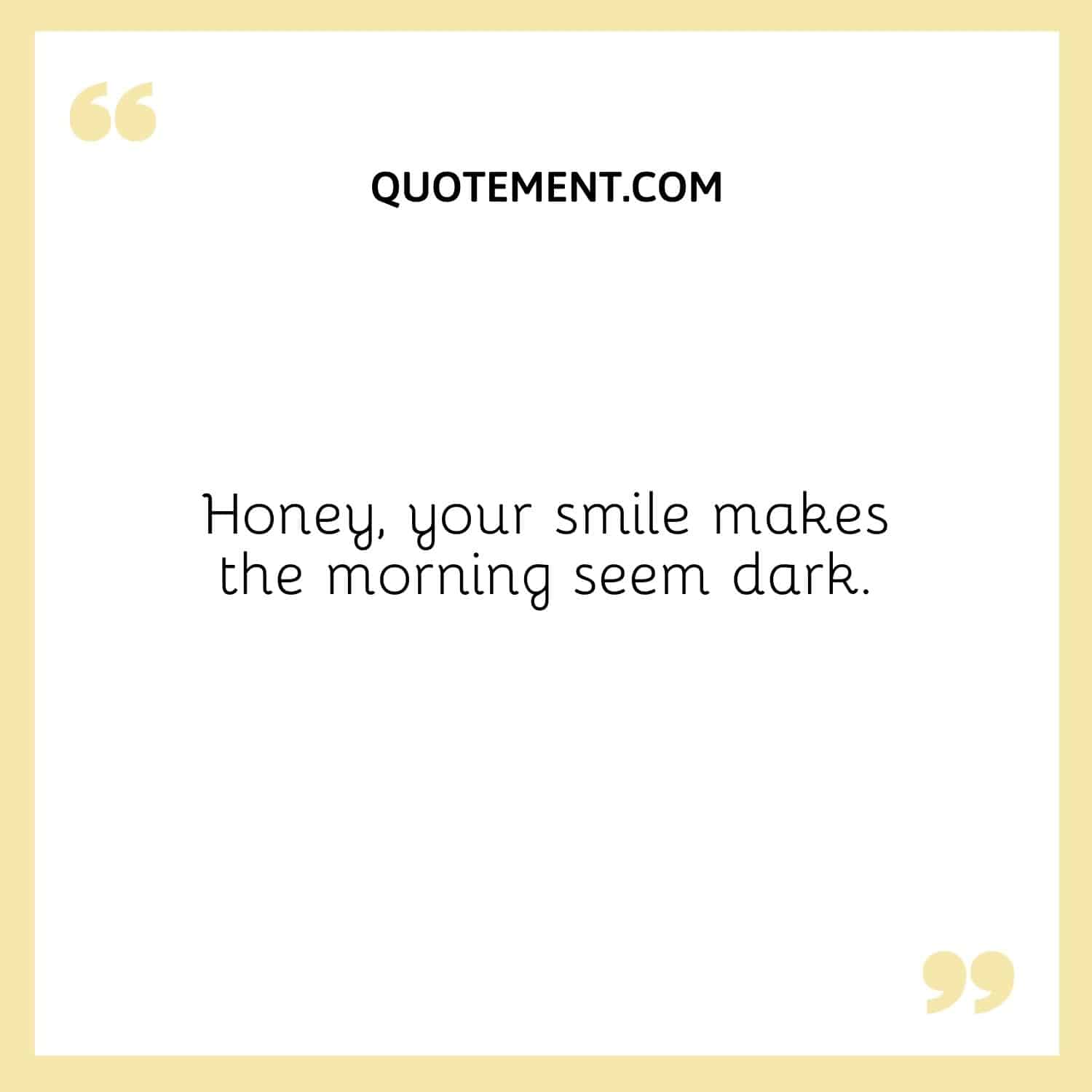 Honey, your smile makes the morning seem dark.